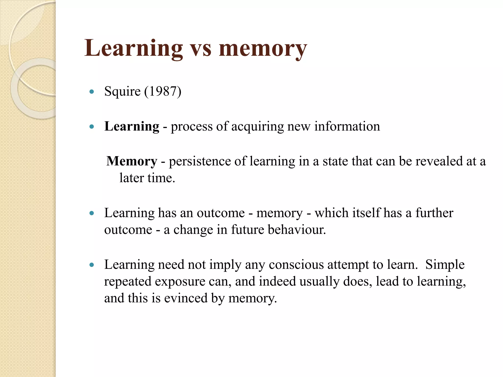 Learning vs memory
 Squire (1987)
 Learning - process of acquiring new information
Memory - persistence of learning in a state that can be revealed at a
later time.
 Learning has an outcome - memory - which itself has a further
outcome - a change in future behaviour.
 Learning need not imply any conscious attempt to learn. Simple
repeated exposure can, and indeed usually does, lead to learning,
and this is evinced by memory.
 