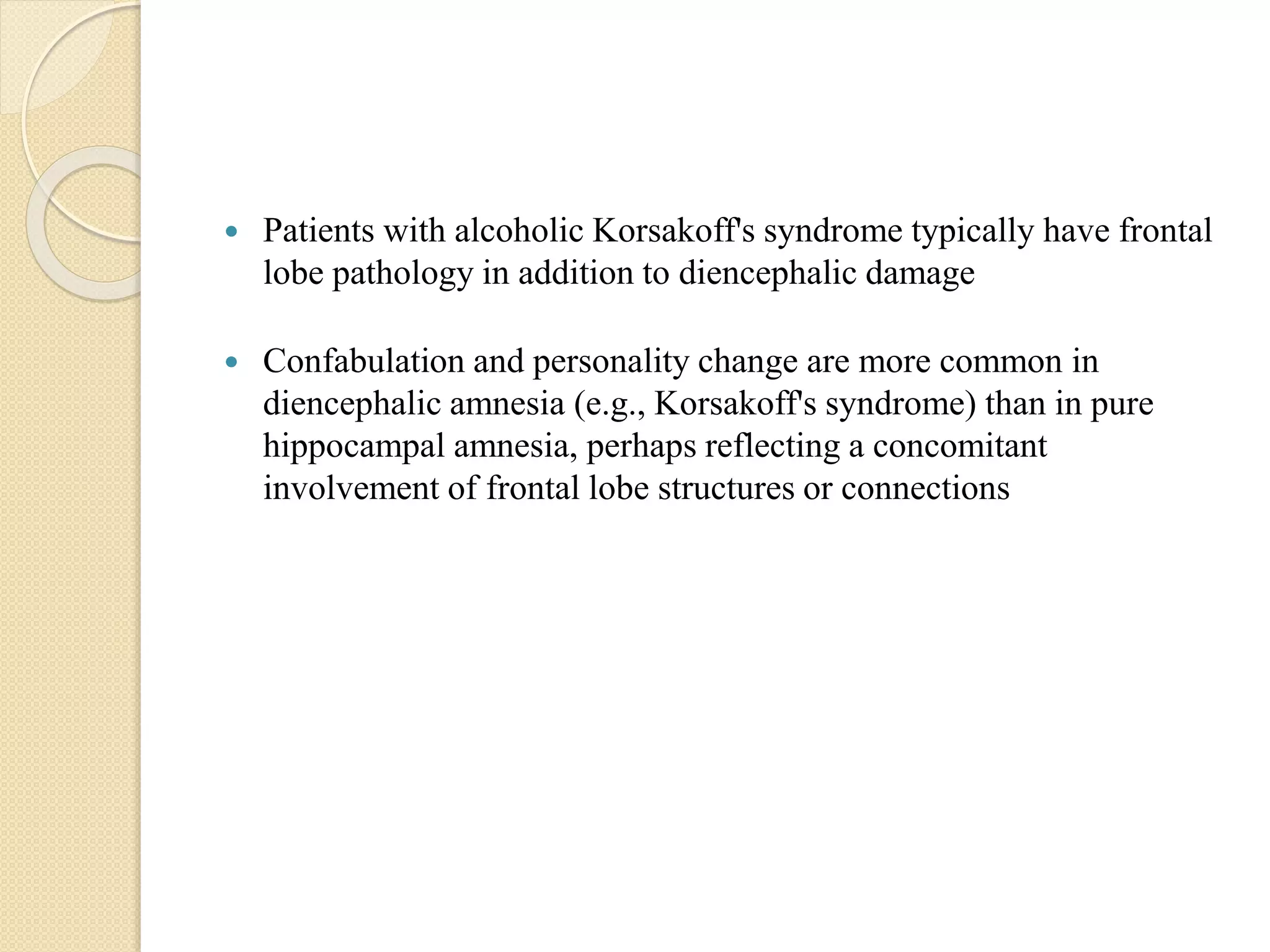  Patients with alcoholic Korsakoff's syndrome typically have frontal
lobe pathology in addition to diencephalic damage
 Confabulation and personality change are more common in
diencephalic amnesia (e.g., Korsakoff's syndrome) than in pure
hippocampal amnesia, perhaps reflecting a concomitant
involvement of frontal lobe structures or connections
 