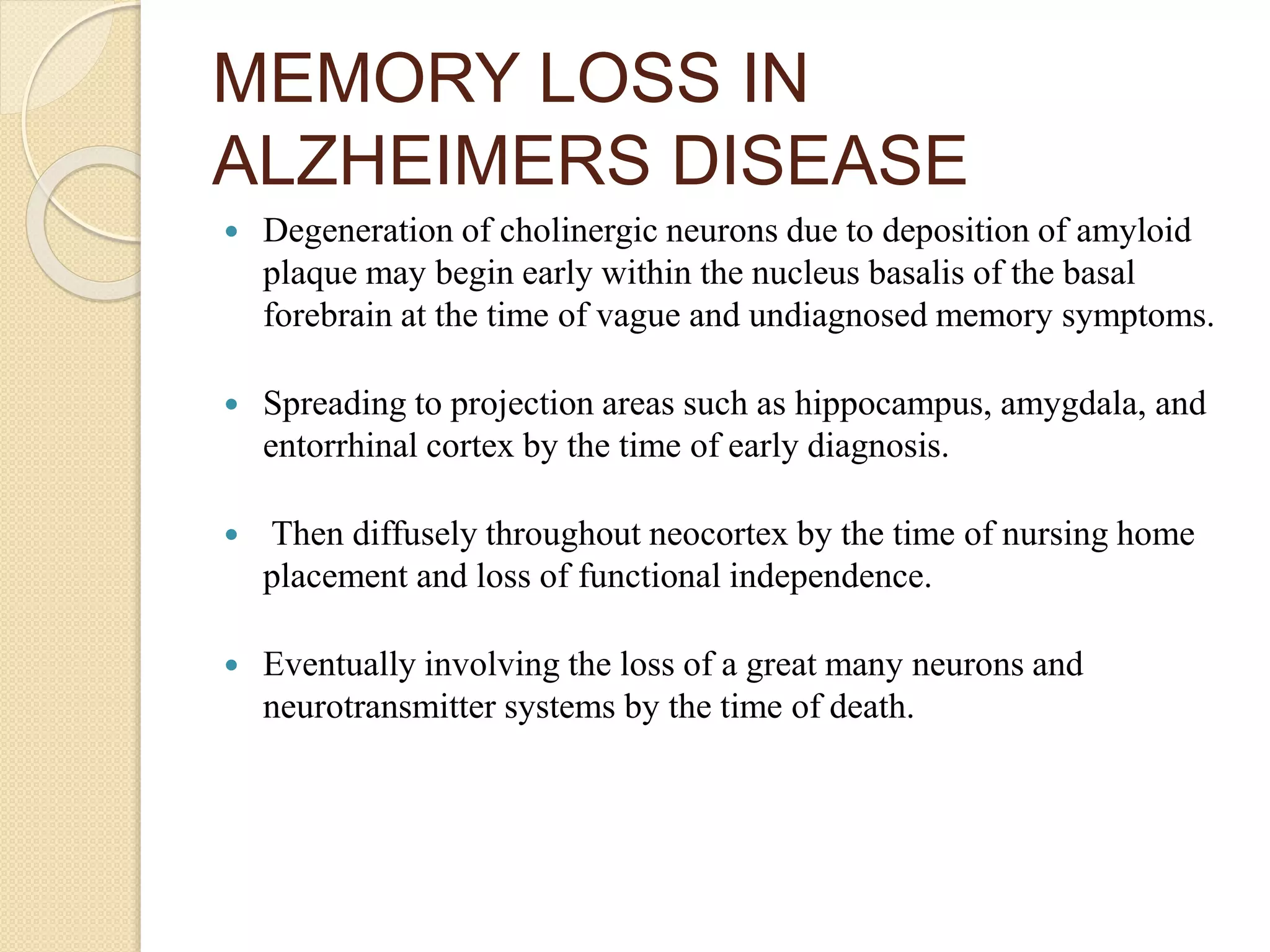 MEMORY LOSS IN
ALZHEIMERS DISEASE
 Degeneration of cholinergic neurons due to deposition of amyloid
plaque may begin early within the nucleus basalis of the basal
forebrain at the time of vague and undiagnosed memory symptoms.
 Spreading to projection areas such as hippocampus, amygdala, and
entorrhinal cortex by the time of early diagnosis.
 Then diffusely throughout neocortex by the time of nursing home
placement and loss of functional independence.
 Eventually involving the loss of a great many neurons and
neurotransmitter systems by the time of death.
 