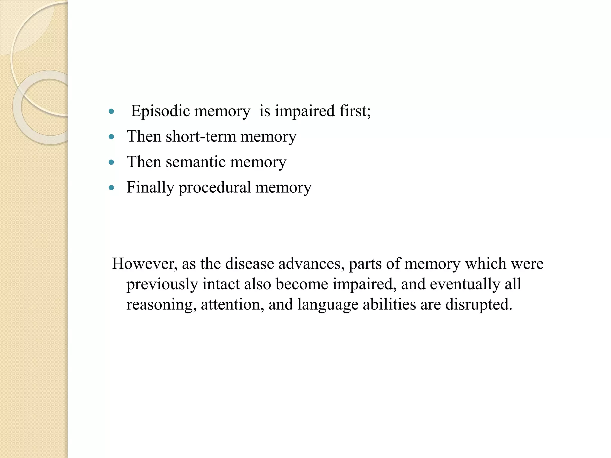  Episodic memory is impaired first;
 Then short-term memory
 Then semantic memory
 Finally procedural memory
However, as the disease advances, parts of memory which were
previously intact also become impaired, and eventually all
reasoning, attention, and language abilities are disrupted.
 