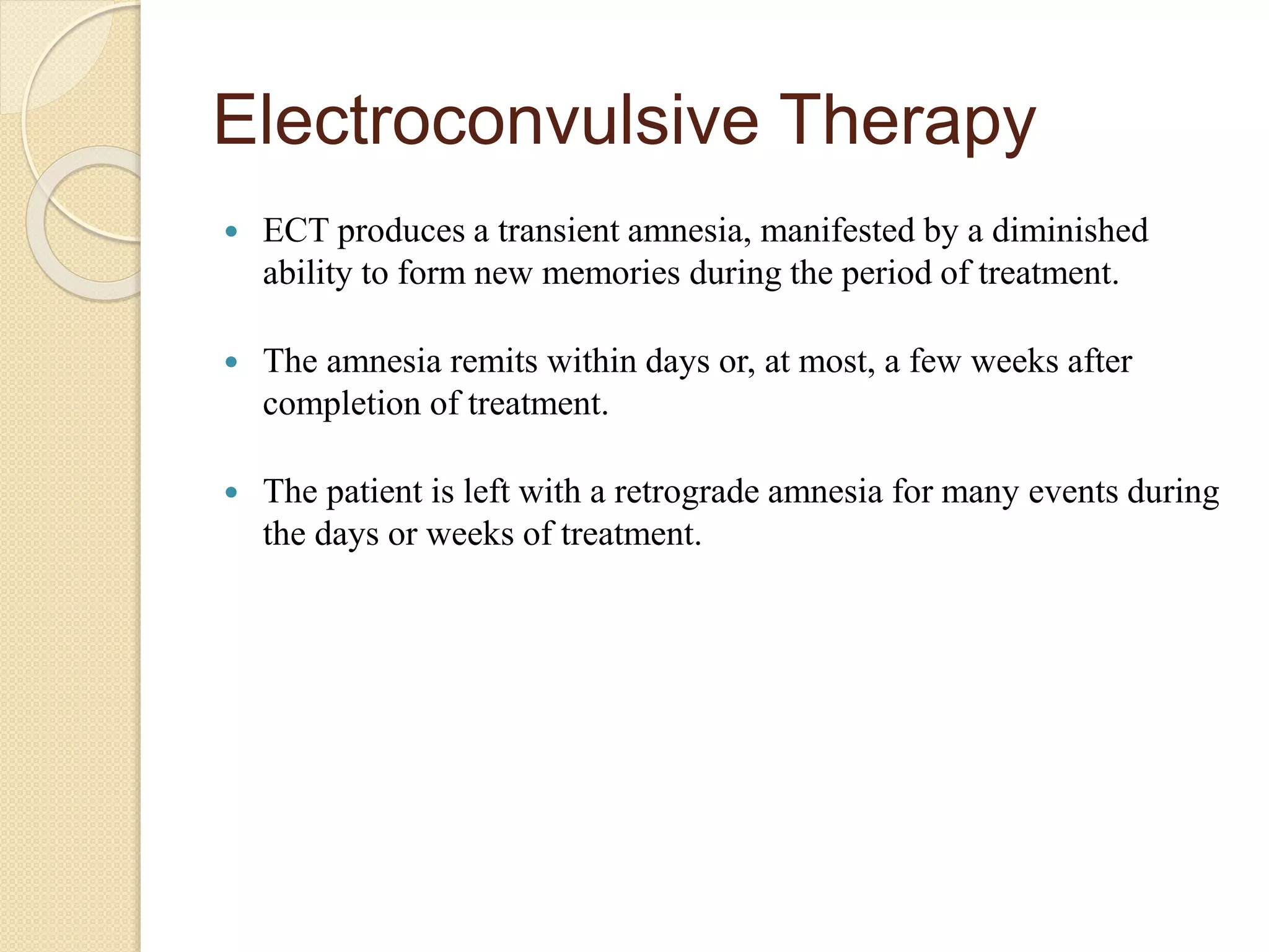 Electroconvulsive Therapy
 ECT produces a transient amnesia, manifested by a diminished
ability to form new memories during the period of treatment.
 The amnesia remits within days or, at most, a few weeks after
completion of treatment.
 The patient is left with a retrograde amnesia for many events during
the days or weeks of treatment.
 