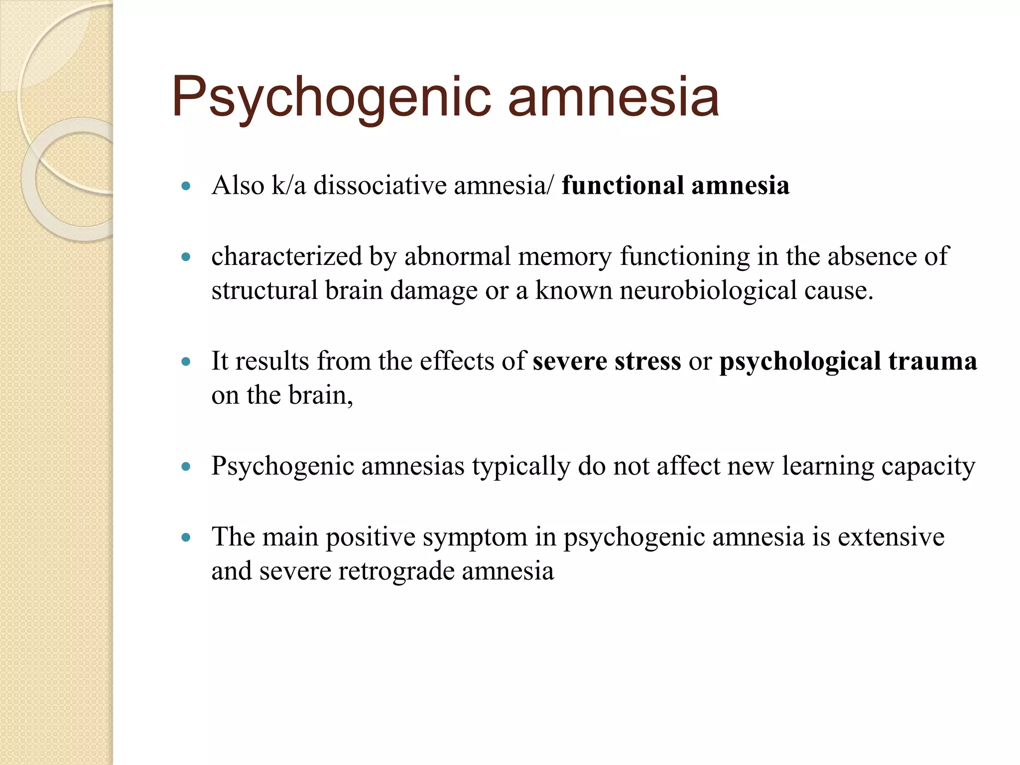 Psychogenic amnesia
 Also k/a dissociative amnesia/ functional amnesia
 characterized by abnormal memory functioning in the absence of
structural brain damage or a known neurobiological cause.
 It results from the effects of severe stress or psychological trauma
on the brain,
 Psychogenic amnesias typically do not affect new learning capacity
 The main positive symptom in psychogenic amnesia is extensive
and severe retrograde amnesia
 