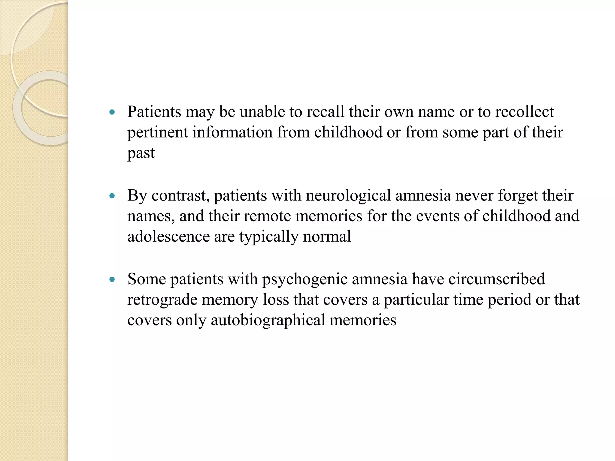  Patients may be unable to recall their own name or to recollect
pertinent information from childhood or from some part of their
past
 By contrast, patients with neurological amnesia never forget their
names, and their remote memories for the events of childhood and
adolescence are typically normal
 Some patients with psychogenic amnesia have circumscribed
retrograde memory loss that covers a particular time period or that
covers only autobiographical memories
 