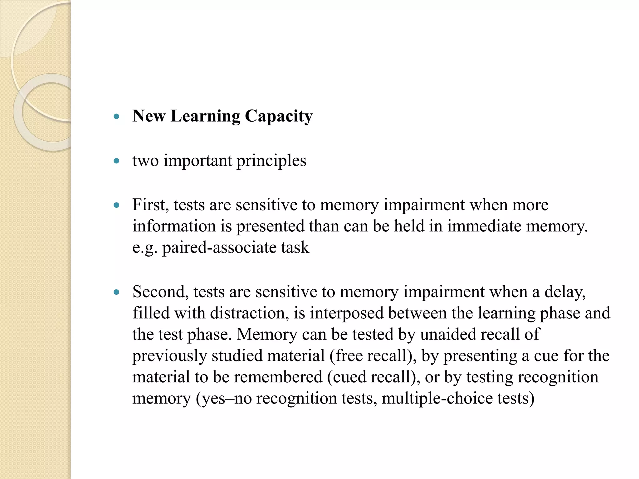  New Learning Capacity
 two important principles
 First, tests are sensitive to memory impairment when more
information is presented than can be held in immediate memory.
e.g. paired-associate task
 Second, tests are sensitive to memory impairment when a delay,
filled with distraction, is interposed between the learning phase and
the test phase. Memory can be tested by unaided recall of
previously studied material (free recall), by presenting a cue for the
material to be remembered (cued recall), or by testing recognition
memory (yes–no recognition tests, multiple-choice tests)
 