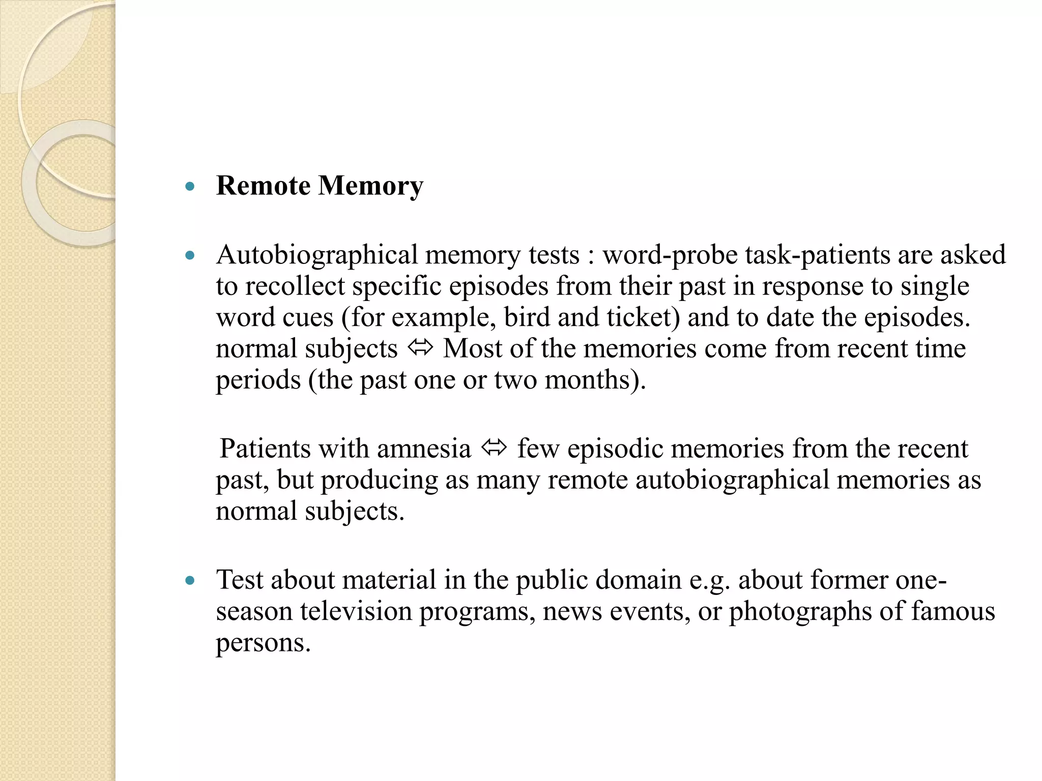 Remote Memory
 Autobiographical memory tests : word-probe task-patients are asked
to recollect specific episodes from their past in response to single
word cues (for example, bird and ticket) and to date the episodes.
normal subjects  Most of the memories come from recent time
periods (the past one or two months).
Patients with amnesia  few episodic memories from the recent
past, but producing as many remote autobiographical memories as
normal subjects.
 Test about material in the public domain e.g. about former one-
season television programs, news events, or photographs of famous
persons.
 