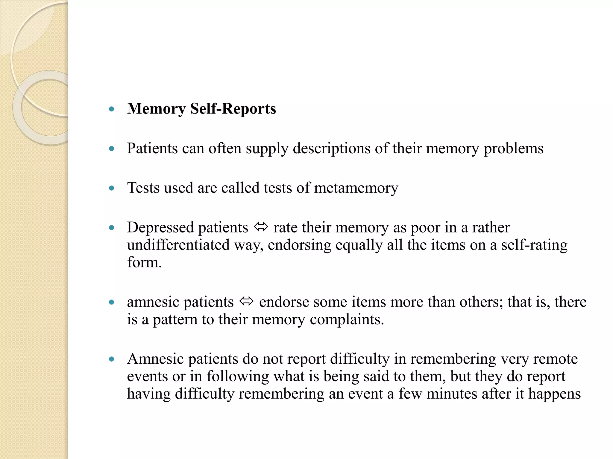  Memory Self-Reports
 Patients can often supply descriptions of their memory problems
 Tests used are called tests of metamemory
 Depressed patients  rate their memory as poor in a rather
undifferentiated way, endorsing equally all the items on a self-rating
form.
 amnesic patients  endorse some items more than others; that is, there
is a pattern to their memory complaints.
 Amnesic patients do not report difficulty in remembering very remote
events or in following what is being said to them, but they do report
having difficulty remembering an event a few minutes after it happens
 