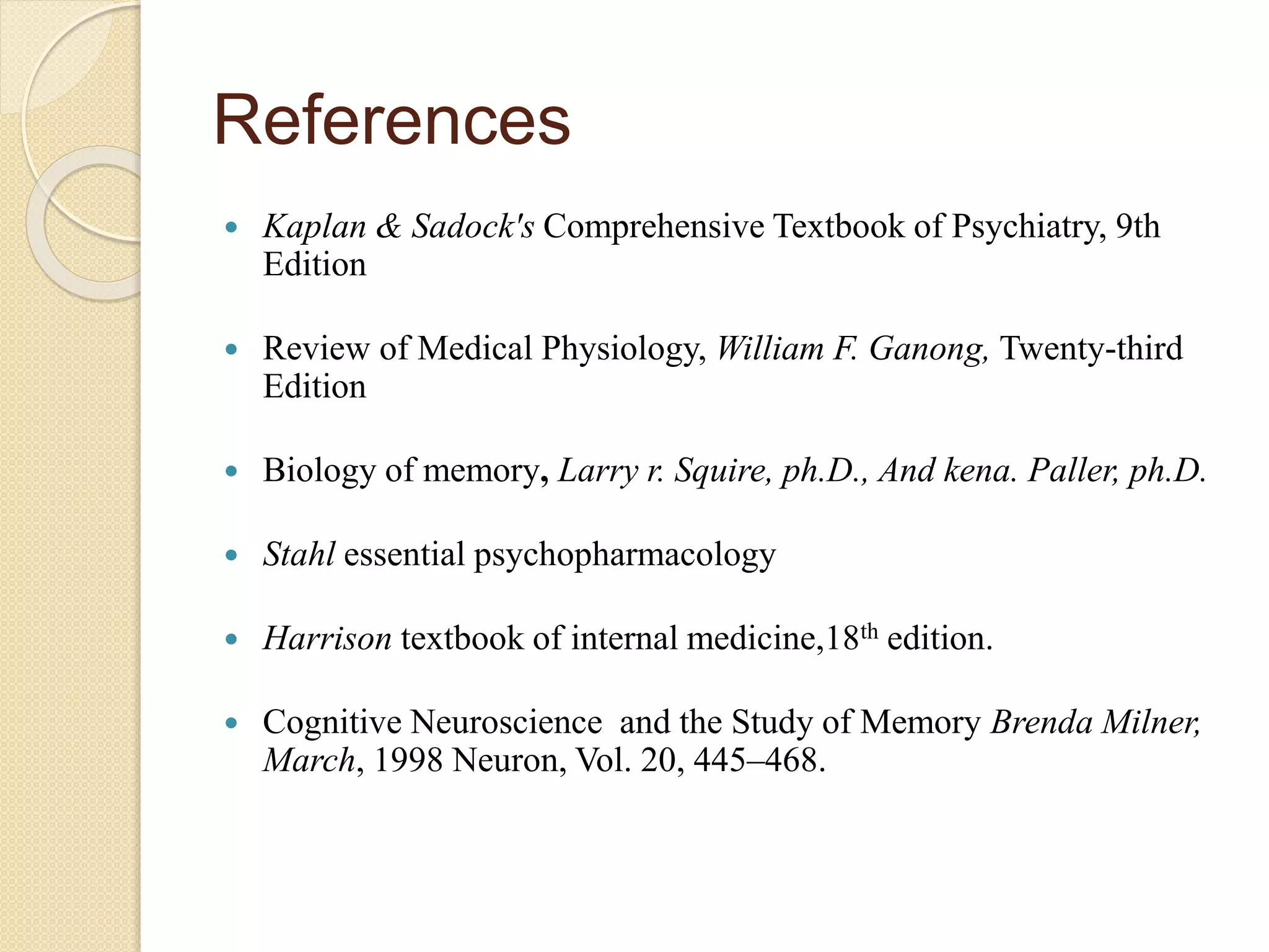 References
 Kaplan & Sadock's Comprehensive Textbook of Psychiatry, 9th
Edition
 Review of Medical Physiology, William F. Ganong, Twenty-third
Edition
 Biology of memory, Larry r. Squire, ph.D., And kena. Paller, ph.D.
 Stahl essential psychopharmacology
 Harrison textbook of internal medicine,18th edition.
 Cognitive Neuroscience and the Study of Memory Brenda Milner,
March, 1998 Neuron, Vol. 20, 445–468.
 