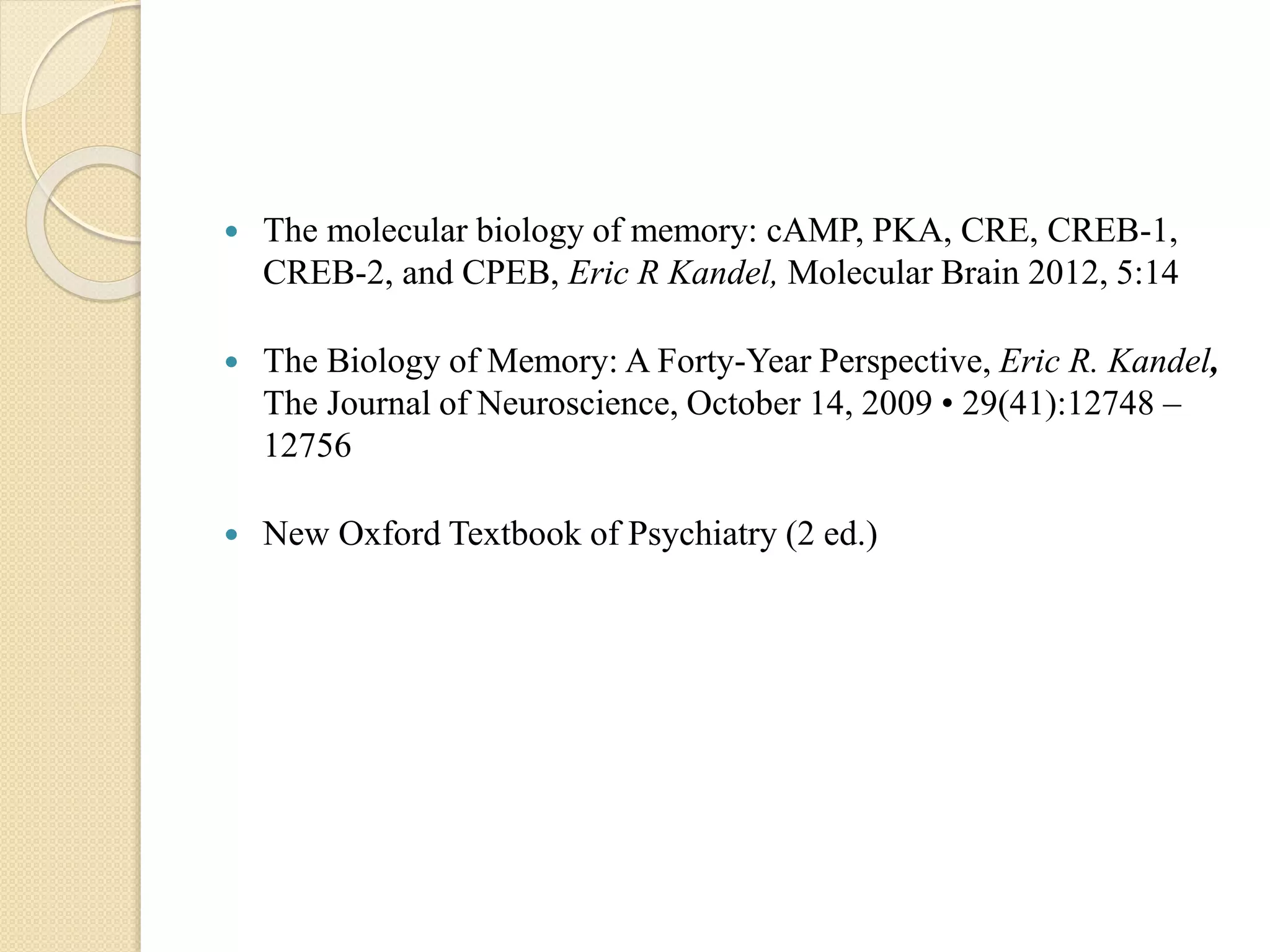  The molecular biology of memory: cAMP, PKA, CRE, CREB-1,
CREB-2, and CPEB, Eric R Kandel, Molecular Brain 2012, 5:14
 The Biology of Memory: A Forty-Year Perspective, Eric R. Kandel,
The Journal of Neuroscience, October 14, 2009 • 29(41):12748 –
12756
 New Oxford Textbook of Psychiatry (2 ed.)
 