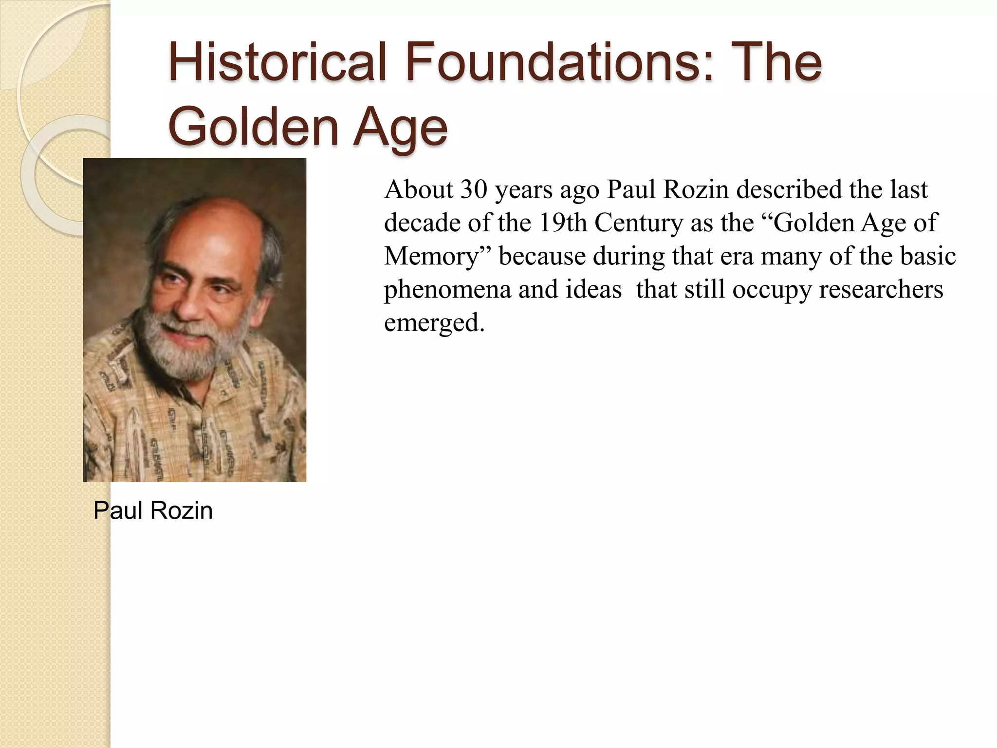 Historical Foundations: The
Golden Age
About 30 years ago Paul Rozin described the last
decade of the 19th Century as the “Golden Age of
Memory” because during that era many of the basic
phenomena and ideas that still occupy researchers
emerged.
Paul Rozin
 