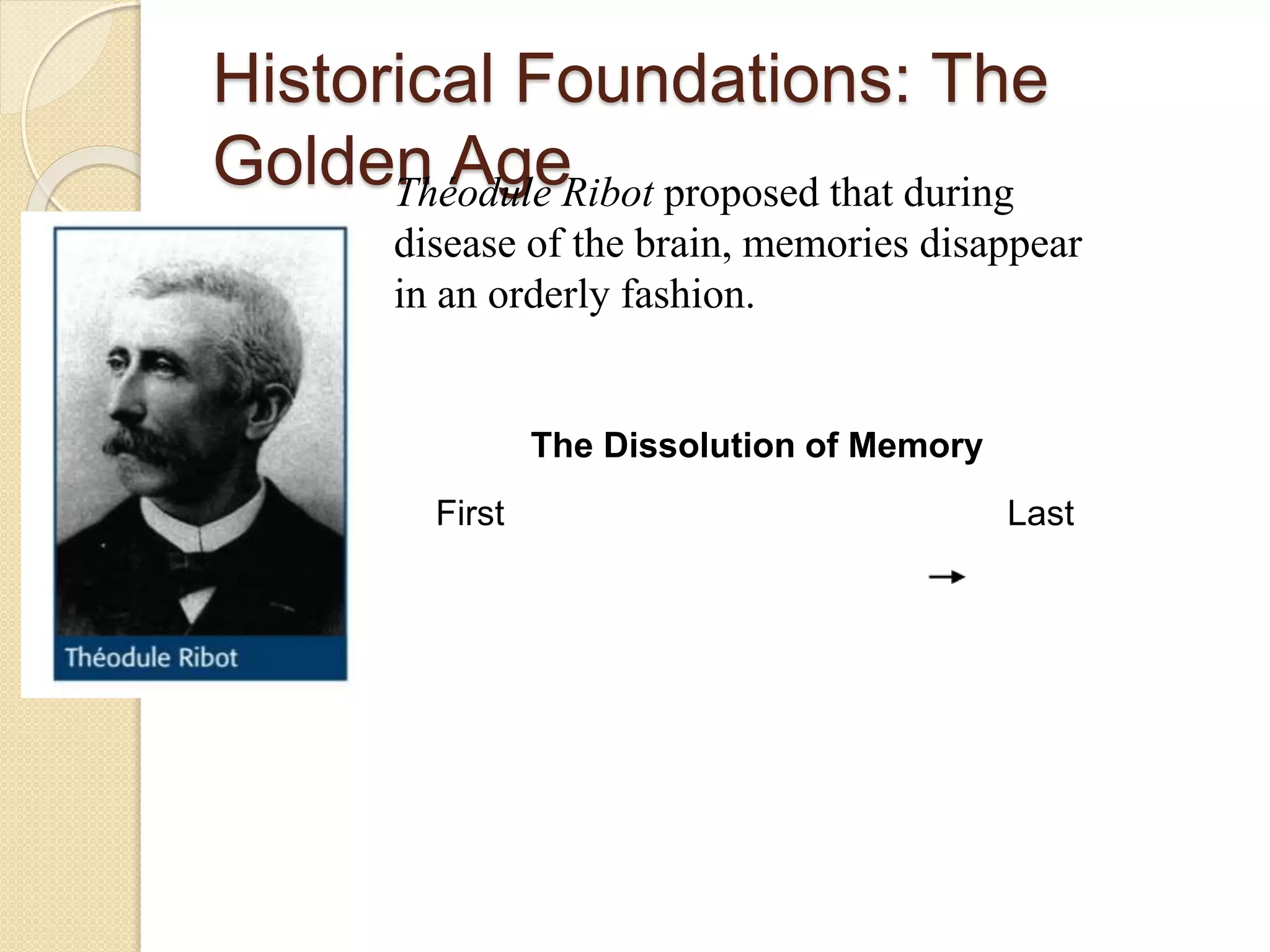 Historical Foundations: The
Golden AgeThéodule Ribot proposed that during
disease of the brain, memories disappear
in an orderly fashion.
The Dissolution of Memory
First Last
 