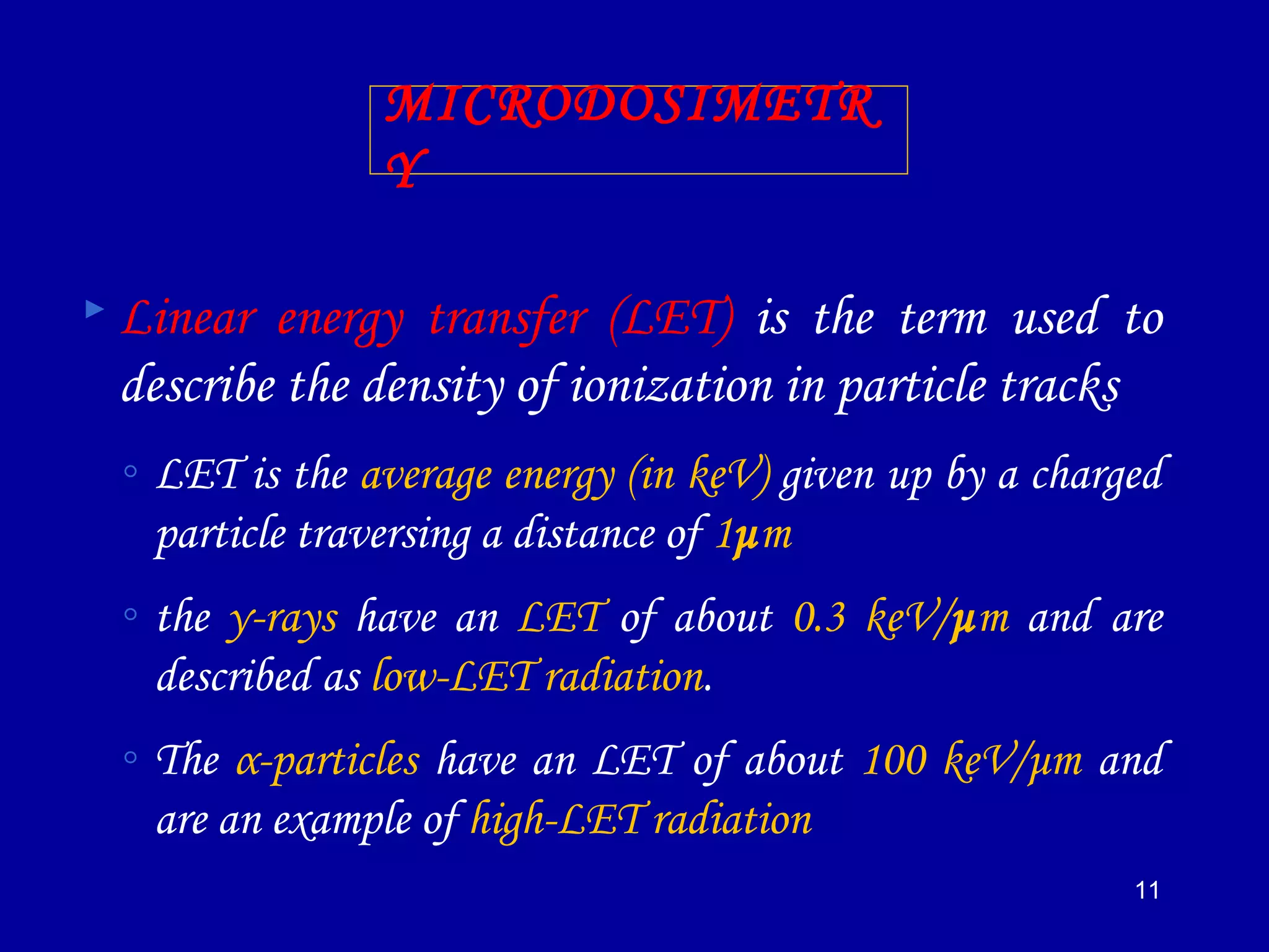 11
MICRODOSIMETR
Y
 Linear energy transfer (LET) is the term used to
describe the density of ionization in particle tracks
◦ LET is the average energy (in keV) given up by a charged
particle traversing a distance of 1μm
◦ the γ-rays have an LET of about 0.3 keV/μm and are
described as low-LET radiation.
◦ The α-particles have an LET of about 100 keV/μm and
are an example of high-LET radiation
 
