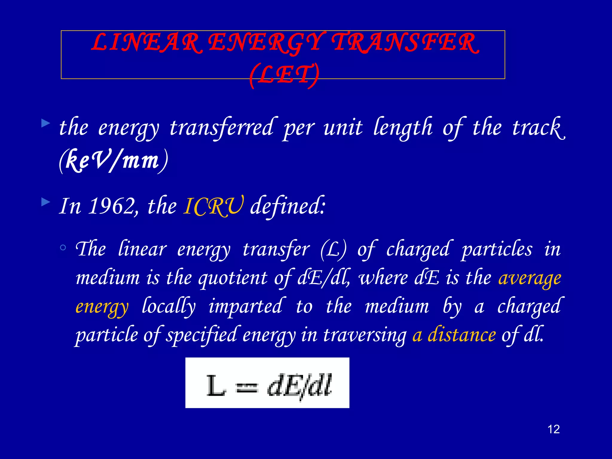 12
LINEAR ENERGY TRANSFER
(LET)
 the energy transferred per unit length of the track
(keV/mm)
 In 1962, the ICRU defined:
◦ The linear energy transfer (L) of charged particles in
medium is the quotient of dE/dl, where dE is the average
energy locally imparted to the medium by a charged
particle of specified energy in traversing a distance of dl.
 