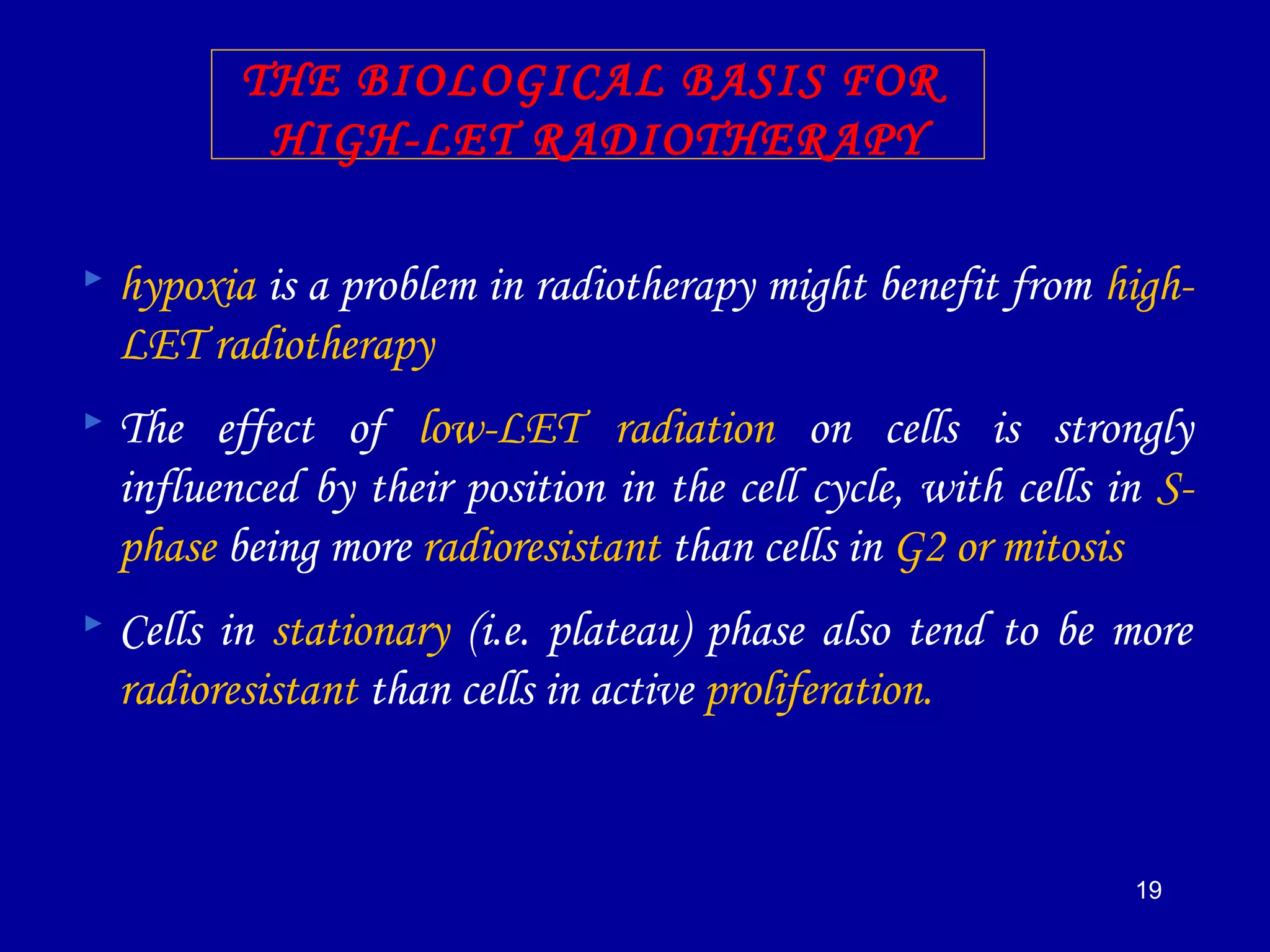 19
THE BIOLOGICAL BASIS FOR
HIGH-LET RADIOTHERAPY
 hypoxia is a problem in radiotherapy might benefit from high-
LET radiotherapy
 The effect of low-LET radiation on cells is strongly
influenced by their position in the cell cycle, with cells in S-
phase being more radioresistant than cells in G2 or mitosis
 Cells in stationary (i.e. plateau) phase also tend to be more
radioresistant than cells in active proliferation.
 