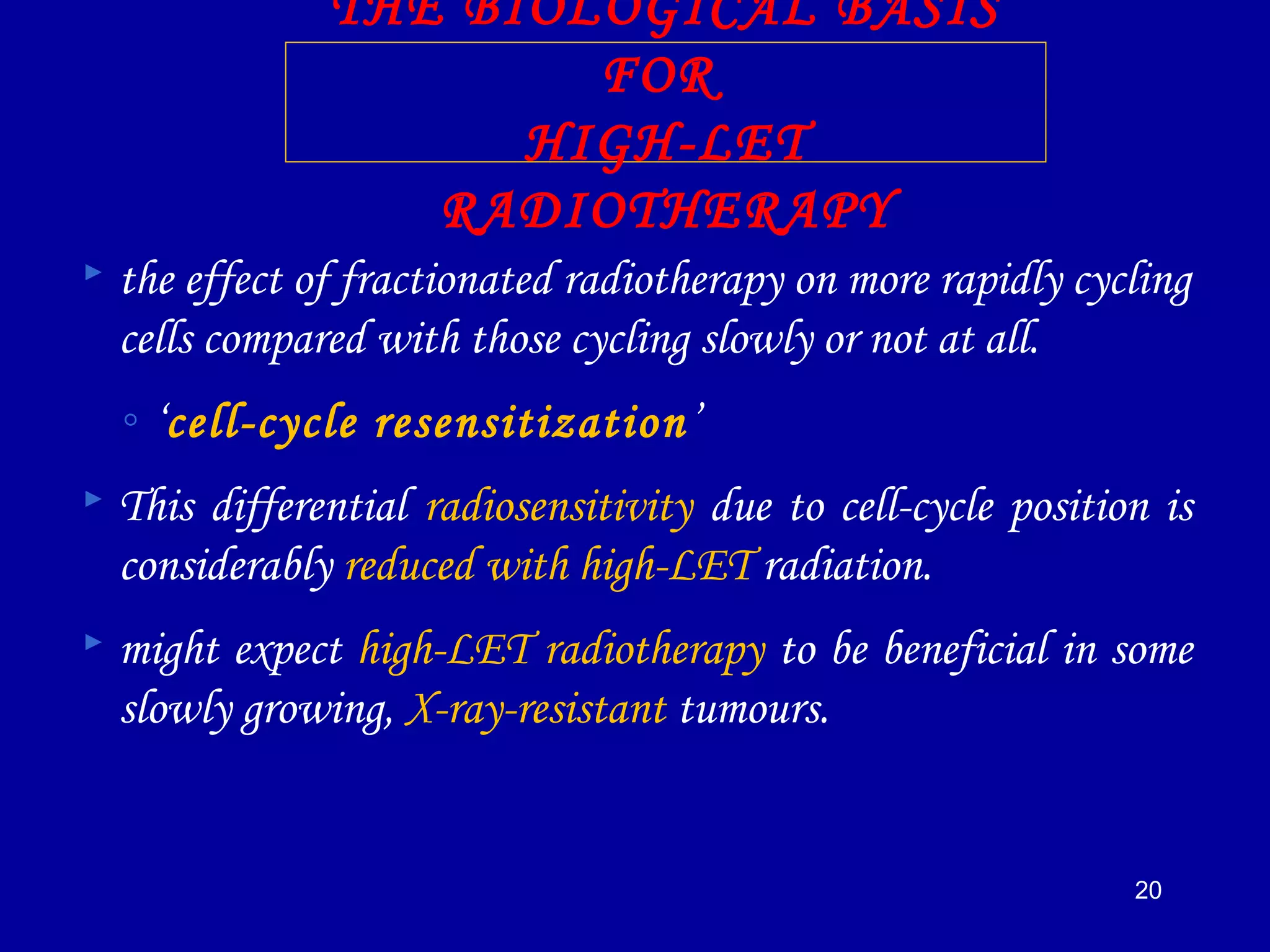 20
THE BIOLOGICAL BASIS
FOR
HIGH-LET
RADIOTHERAPY
 the effect of fractionated radiotherapy on more rapidly cycling
cells compared with those cycling slowly or not at all.
◦ ‘cell-cycle resensitization’
 This differential radiosensitivity due to cell-cycle position is
considerably reduced with high-LET radiation.
 might expect high-LET radiotherapy to be beneficial in some
slowly growing, X-ray-resistant tumours.
 