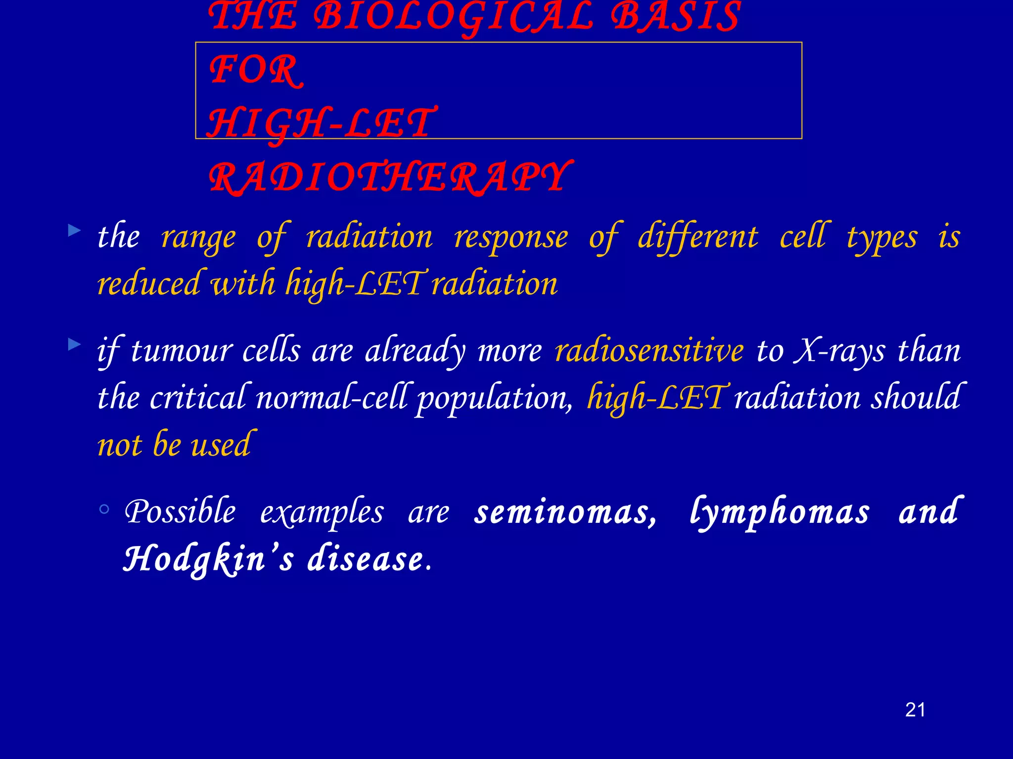 21
THE BIOLOGICAL BASIS
FOR
HIGH-LET
RADIOTHERAPY
 the range of radiation response of different cell types is
reduced with high-LET radiation
 if tumour cells are already more radiosensitive to X-rays than
the critical normal-cell population, high-LET radiation should
not be used
◦ Possible examples are seminomas, lymphomas and
Hodgkin’s disease.
 