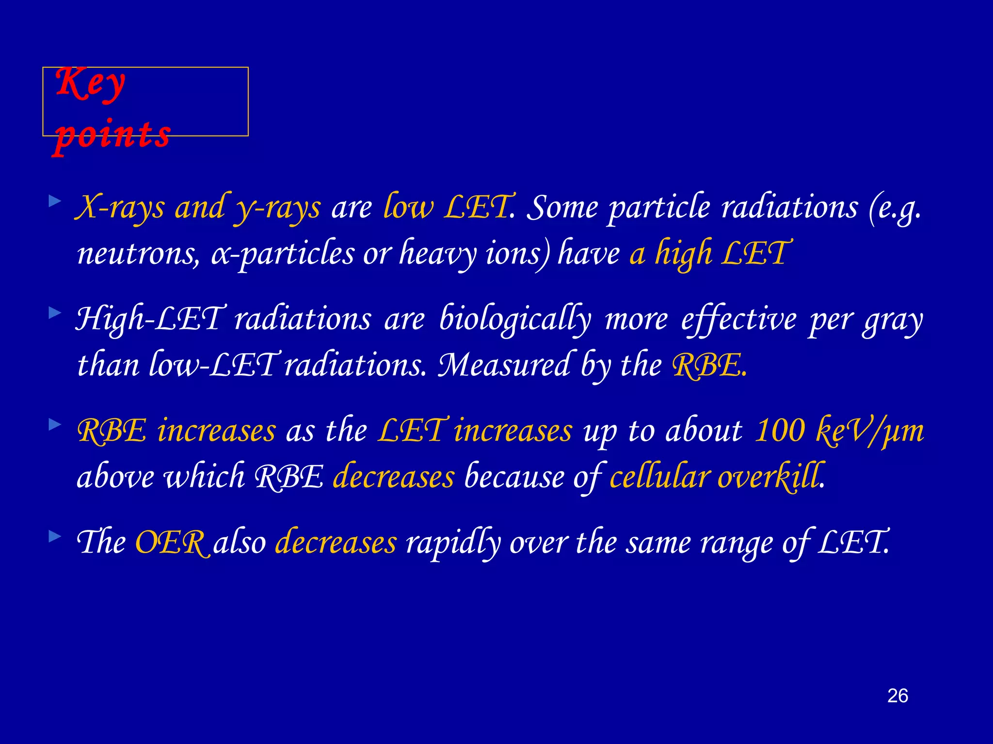 26
Key
points
 X-rays and γ-rays are low LET. Some particle radiations (e.g.
neutrons, α-particles or heavy ions) have a high LET
 High-LET radiations are biologically more effective per gray
than low-LET radiations. Measured by the RBE.
 RBE increases as the LET increases up to about 100 keV/μm
above which RBE decreases because of cellular overkill.
 The OER also decreases rapidly over the same range of LET.
 
