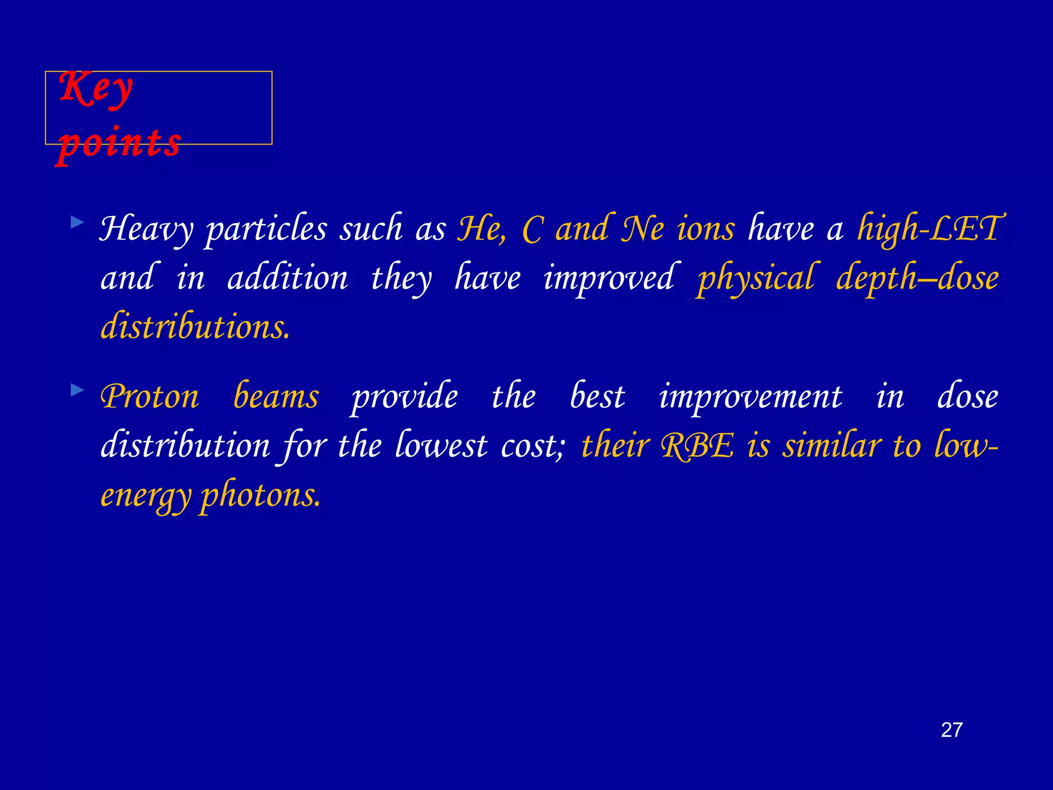 27
Key
points
 Heavy particles such as He, C and Ne ions have a high-LET
and in addition they have improved physical depth–dose
distributions.
 Proton beams provide the best improvement in dose
distribution for the lowest cost; their RBE is similar to low-
energy photons.
 