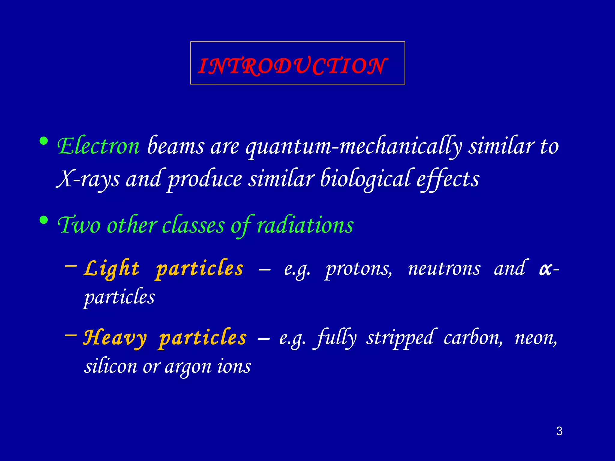 3
• Electron beams are quantum-mechanically similar to
X-rays and produce similar biological effects
• Two other classes of radiations
– Light particles – e.g. protons, neutrons and α-
particles
– Heavy particles – e.g. fully stripped carbon, neon,
silicon or argon ions
INTRODUCTION
 