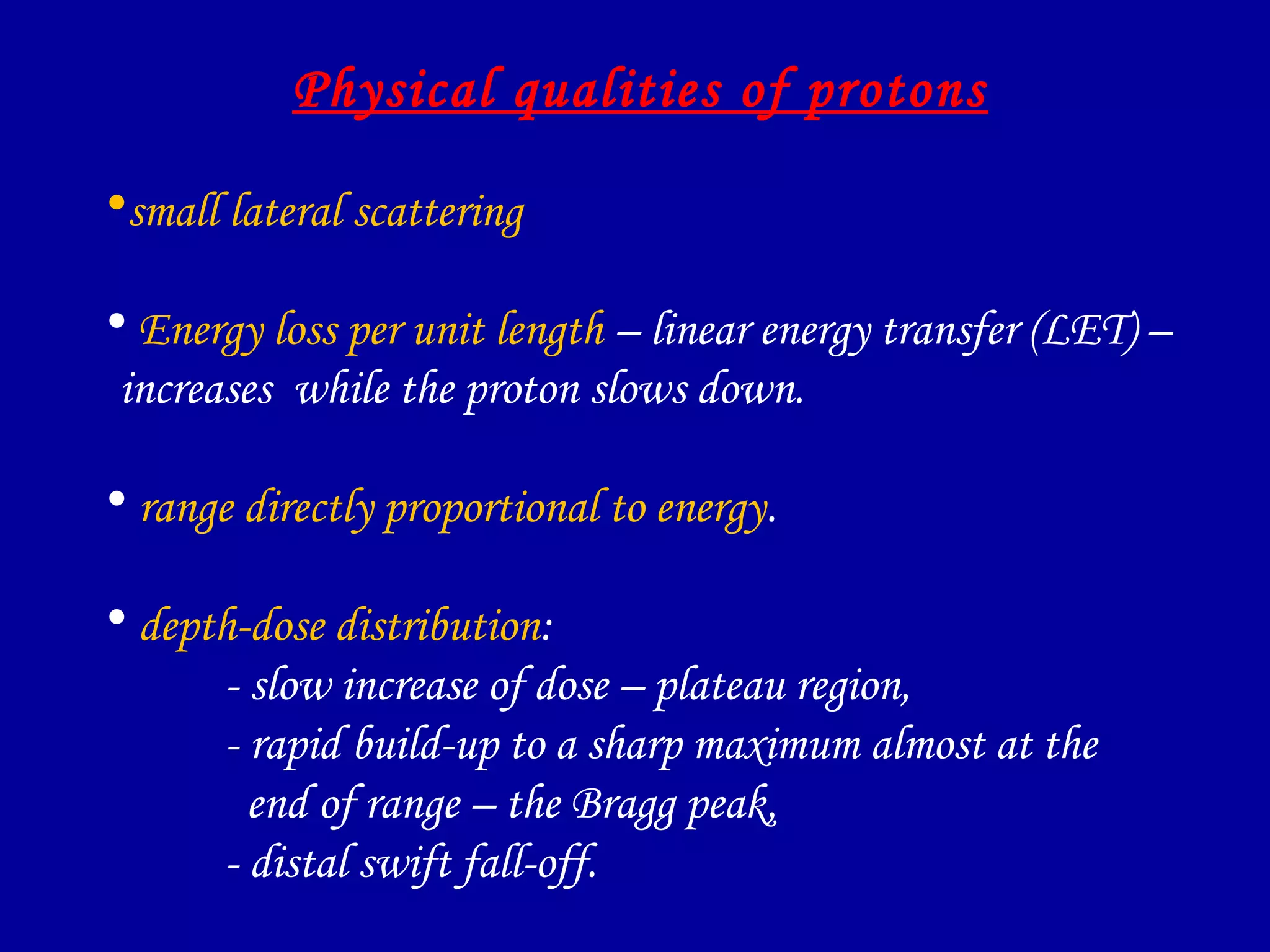 Physical qualities of protons
•small lateral scattering
• Energy loss per unit length – linear energy transfer (LET) –
increases while the proton slows down.
• range directly proportional to energy.
• depth-dose distribution:
- slow increase of dose – plateau region,
- rapid build-up to a sharp maximum almost at the
end of range – the Bragg peak,
- distal swift fall-off.
 