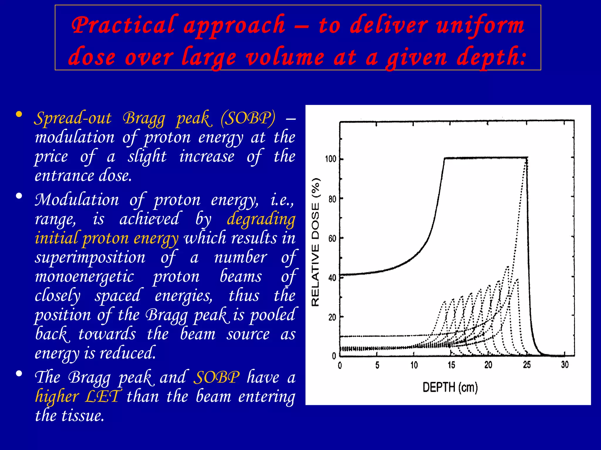Practical approach – to deliver uniform
dose over large volume at a given depth:
• Spread-out Bragg peak (SOBP) –
modulation of proton energy at the
price of a slight increase of the
entrance dose.
• Modulation of proton energy, i.e.,
range, is achieved by degrading
initial proton energy which results in
superimposition of a number of
monoenergetic proton beams of
closely spaced energies, thus the
position of the Bragg peak is pooled
back towards the beam source as
energy is reduced.
• The Bragg peak and SOBP have a
higher LET than the beam entering
the tissue.
 