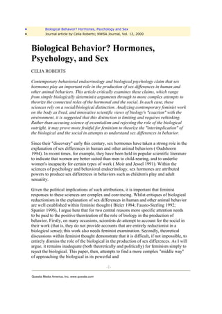 •            Biological Behavior? Hormones, Psychology and Sex
•            Journal article by Celia Roberts; NWSA Journal, Vol. 12, 2000



    Biological Behavior? Hormones,
    Psychology, and Sex
    CELIA ROBERTS

    Contemporary behavioral endocrinology and biological psychology claim that sex
    hormones play an important role in the production of sex differences in human and
    other animal behaviors. This article critically examines these claims, which range
    from simple biologically determinist arguments through to more complex attempts to
    theorize the connected roles of the hormonal and the social. In each case, these
    sciences rely on a social/biological distinction. Analyzing contemporary feminist work
    on the body as lived, and innovative scientific views of biology's "coaction" with the
    environment, it is suggested that this distinction is limiting and requires rethinking.
    Rather than accusing science of essentialism and rejecting the role of the biological
    outright, it may prove more fruitful for feminism to theorize the "interimplication" of
    the biological and the social in attempts to understand sex differences in behavior.

    Since their "discovery" early this century, sex hormones have taken a strong role in the
    explanation of sex differences in human and other animal behaviors ( Oudshoorn
    1994). In recent times, for example, they have been held in popular scientific literature
    to indicate that women are better suited than men to child-rearing, and to underlie
    women's incapacity for certain types of work ( Moir and Jessel 1991). Within the
    sciences of psychology and behavioral endocrinology, sex hormones are attributed
    powers to produce sex differences in behaviors such as children's play and adult
    sexuality.

    Given the political implications of such attributions, it is important that feminist
    responses to these sciences are complex and convincing. Whilst critiques of biological
    reductionism in the explanation of sex differences in human and other animal behavior
    are well established within feminist thought ( Bleier 1984; Fausto-Sterling 1992;
    Spanier 1995), I argue here that for two central reasons more specific attention needs
    to be paid to the positive theorization of the role of biology in the production of
    behavior. Firstly, on many occasions, scientists do attempt to account for the social in
    their work (that is, they do not provide accounts that are entirely reductionist in a
    biological sense); this work also needs feminist examination. Secondly, theoretical
    discussions within feminist thought demonstrate that it is difficult, if not impossible, to
    entirely dismiss the role of the biological in the production of sex differences. As I will
    argue, it remains inadequate (both theoretically and politically) for feminism simply to
    reject the biological. This paper, then, attempts to find a more complex "middle way"
    of approaching the biological in its powerful and

                                                  -1-

    Questia Media America, Inc. www.questia.com
 