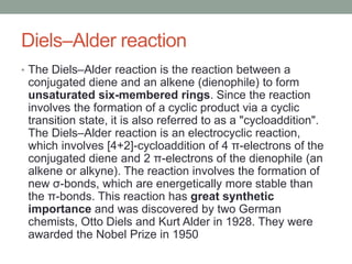 Diels–Alder reaction
• The Diels–Alder reaction is the reaction between a
conjugated diene and an alkene (dienophile) to form
unsaturated six-membered rings. Since the reaction
involves the formation of a cyclic product via a cyclic
transition state, it is also referred to as a "cycloaddition".
The Diels–Alder reaction is an electrocyclic reaction,
which involves [4+2]-cycloaddition of 4 π-electrons of the
conjugated diene and 2 π-electrons of the dienophile (an
alkene or alkyne). The reaction involves the formation of
new σ-bonds, which are energetically more stable than
the π-bonds. This reaction has great synthetic
importance and was discovered by two German
chemists, Otto Diels and Kurt Alder in 1928. They were
awarded the Nobel Prize in 1950
 