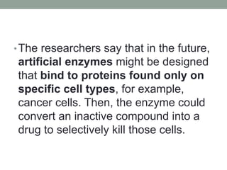 •The researchers say that in the future,
artificial enzymes might be designed
that bind to proteins found only on
specific cell types, for example,
cancer cells. Then, the enzyme could
convert an inactive compound into a
drug to selectively kill those cells.
 