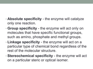 • Absolute specificity - the enzyme will catalyze
only one reaction.
• Group specificity - the enzyme will act only on
molecules that have specific functional groups,
such as amino, phosphate and methyl groups.
• Linkage specificity - the enzyme will act on a
particular type of chemical bond regardless of the
rest of the molecular structure.
• Stereochemical specificity - the enzyme will act
on a particular steric or optical isomer.
 