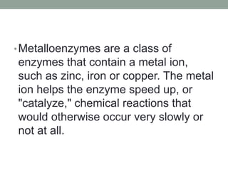 •Metalloenzymes are a class of
enzymes that contain a metal ion,
such as zinc, iron or copper. The metal
ion helps the enzyme speed up, or
"catalyze," chemical reactions that
would otherwise occur very slowly or
not at all.
 