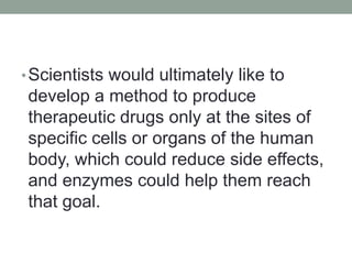 •Scientists would ultimately like to
develop a method to produce
therapeutic drugs only at the sites of
specific cells or organs of the human
body, which could reduce side effects,
and enzymes could help them reach
that goal.
 