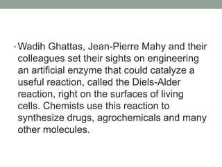 • Wadih Ghattas, Jean-Pierre Mahy and their
colleagues set their sights on engineering
an artificial enzyme that could catalyze a
useful reaction, called the Diels-Alder
reaction, right on the surfaces of living
cells. Chemists use this reaction to
synthesize drugs, agrochemicals and many
other molecules.
 