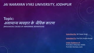JAI NARAYAN VYAS UNIVERSITY, JODHPUR
Topic:
असामान्य व्यवहार क
े जैववक कारण
(BIOLOGICAL CAUSES OF ABNORMAL BEHAVIOUR)
Submitted By: Mr Sawai Singh
Submitted To: Prof (Dr) Arpita Kackar
Under Guidance of:
Prof (Dr) L N Bunker (HOD)
Prof (Dr) Hemlata Joshi
 