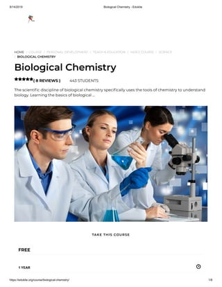 8/14/2019 Biological Chemistry - Edukite
https://edukite.org/course/biological-chemistry/ 1/8
HOME / COURSE / PERSONAL DEVELOPMENT / TEACH & EDUCATION / VIDEO COURSE / SCIENCE
/ BIOLOGICAL CHEMISTRY
Biological Chemistry
( 8 REVIEWS ) 443 STUDENTS
The scienti c discipline of biological chemistry speci cally uses the tools of chemistry to understand
biology. Learning the basics of biological …

FREE
1 YEAR
TAKE THIS COURSE
 