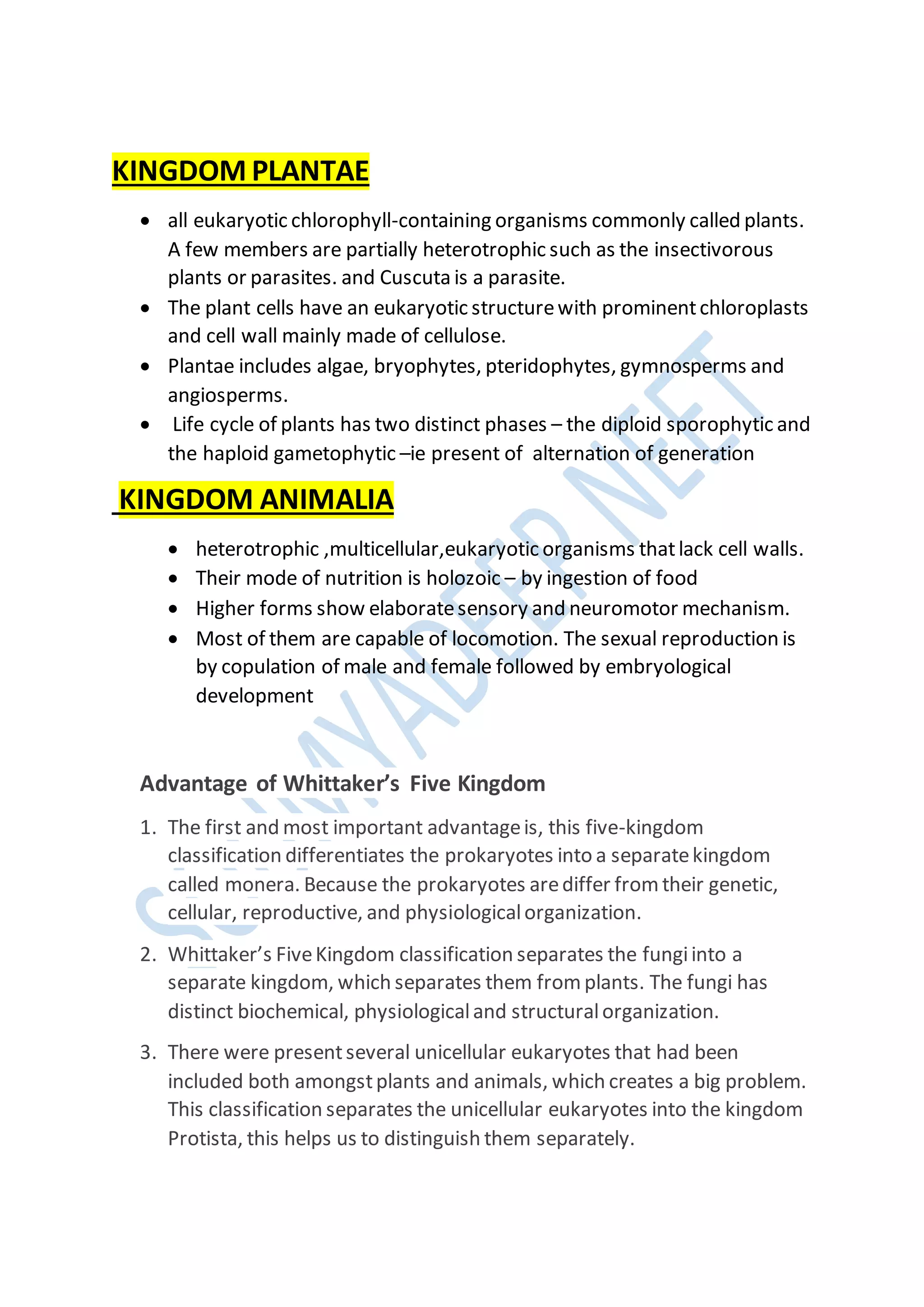 KINGDOM PLANTAE
 all eukaryotic chlorophyll-containing organisms commonly called plants.
A few members are partially heterotrophic such as the insectivorous
plants or parasites. and Cuscuta is a parasite.
 The plant cells have an eukaryotic structurewith prominentchloroplasts
and cell wall mainly made of cellulose.
 Plantae includes algae, bryophytes, pteridophytes, gymnosperms and
angiosperms.
 Life cycle of plants has two distinct phases – the diploid sporophytic and
the haploid gametophytic –ie present of alternation of generation
KINGDOM ANIMALIA
 heterotrophic ,multicellular,eukaryotic organisms thatlack cell walls.
 Their mode of nutrition is holozoic – by ingestion of food
 Higher forms show elaboratesensory and neuromotor mechanism.
 Most of them are capable of locomotion. The sexual reproduction is
by copulation of male and female followed by embryological
development
Advantage of Whittaker’s Five Kingdom
1. The first and most important advantageis, this five-kingdom
classification differentiates the prokaryotes into a separatekingdom
called monera. Because the prokaryotes arediffer from their genetic,
cellular, reproductive, and physiologicalorganization.
2. Whittaker’s FiveKingdom classification separates the fungiinto a
separate kingdom, which separates them from plants. The fungi has
distinct biochemical, physiologicaland structuralorganization.
3. There were presentseveral unicellular eukaryotes that had been
included both amongstplants and animals, which creates a big problem.
This classification separates the unicellular eukaryotes into the kingdom
Protista, this helps us to distinguish them separately.
 