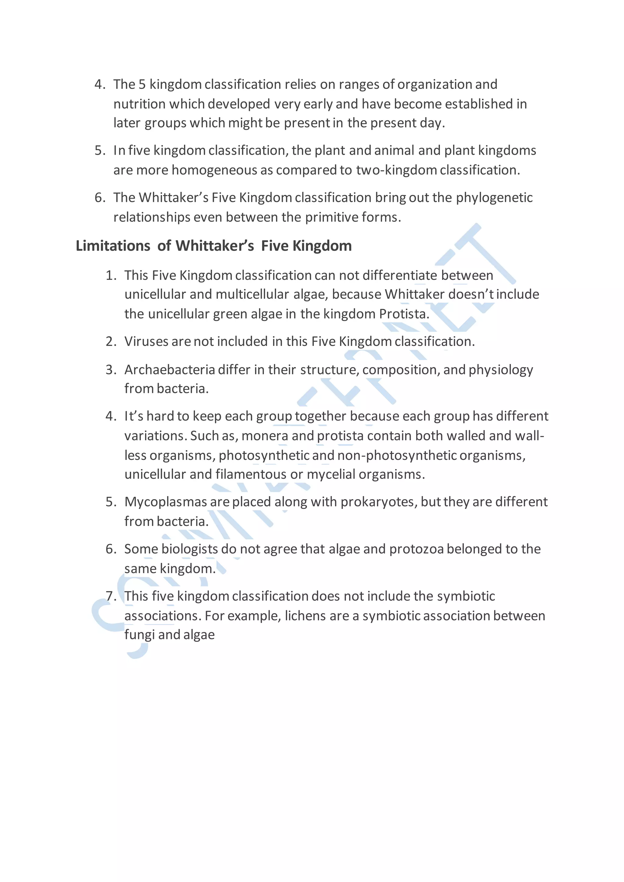 4. The 5 kingdom classification relies on ranges of organization and
nutrition which developed very early and have become established in
later groups which mightbe presentin the present day.
5. In five kingdom classification, the plant and animal and plant kingdoms
are more homogeneous as compared to two-kingdom classification.
6. The Whittaker’s Five Kingdom classification bring out the phylogenetic
relationships even between the primitive forms.
Limitations of Whittaker’s Five Kingdom
1. This Five Kingdom classification can not differentiate between
unicellular and multicellular algae, because Whittaker doesn’tinclude
the unicellular green algae in the kingdom Protista.
2. Viruses arenot included in this Five Kingdom classification.
3. Archaebacteria differ in their structure, composition, and physiology
frombacteria.
4. It’s hard to keep each group together because each group has different
variations. Such as, monera and protista contain both walled and wall-
less organisms, photosynthetic and non-photosynthetic organisms,
unicellular and filamentous or mycelial organisms.
5. Mycoplasmas areplaced along with prokaryotes, butthey are different
frombacteria.
6. Some biologists do not agree that algae and protozoa belonged to the
same kingdom.
7. This five kingdom classification does not include the symbiotic
associations. For example, lichens are a symbiotic association between
fungi and algae
 