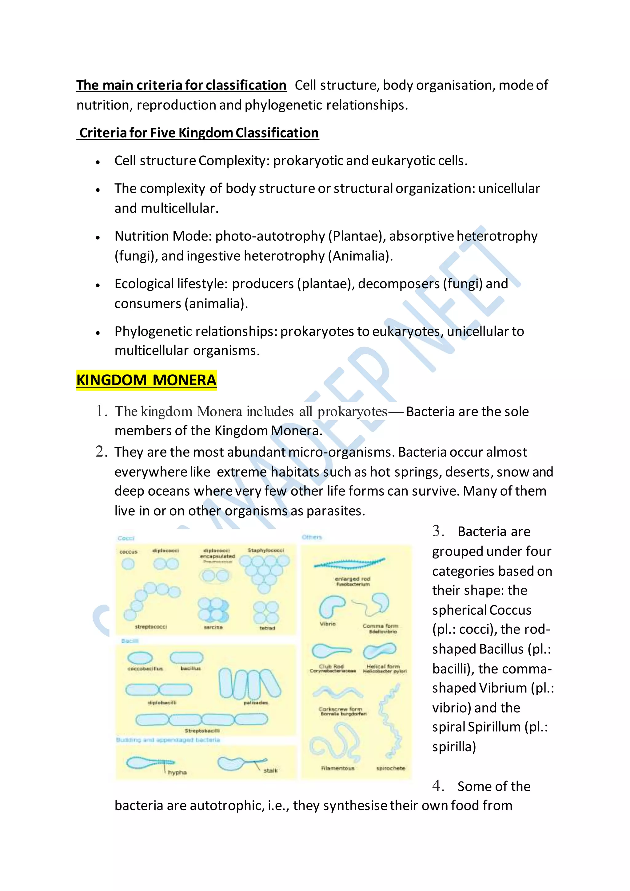 The main criteria for classification Cell structure, body organisation, modeof
nutrition, reproduction and phylogenetic relationships.
Criteriafor Five KingdomClassification
 Cell structureComplexity: prokaryotic and eukaryotic cells.
 The complexity of body structure or structuralorganization: unicellular
and multicellular.
 Nutrition Mode: photo-autotrophy (Plantae), absorptiveheterotrophy
(fungi), and ingestive heterotrophy (Animalia).
 Ecological lifestyle: producers (plantae), decomposers (fungi) and
consumers (animalia).
 Phylogenetic relationships: prokaryotes to eukaryotes, unicellular to
multicellular organisms.
KINGDOM MONERA
1. The kingdom Monera includes all prokaryotes— Bacteria are the sole
members of the Kingdom Monera.
2. They are the most abundantmicro-organisms. Bacteria occur almost
everywherelike extreme habitats such as hot springs, deserts, snow and
deep oceans wherevery few other life forms can survive. Many of them
live in or on other organisms as parasites.
3. Bacteria are
grouped under four
categories based on
their shape: the
sphericalCoccus
(pl.: cocci), the rod-
shaped Bacillus (pl.:
bacilli), the comma-
shaped Vibrium (pl.:
vibrio) and the
spiralSpirillum (pl.:
spirilla)
4. Some of the
bacteria are autotrophic, i.e., they synthesisetheir own food from
 