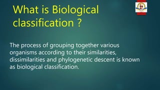What is Biological
classification ?
The process of grouping together various
organisms according to their similarities,
dissimilarities and phylogenetic descent is known
as biological classification.
 