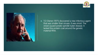  T.O Diener (1971) discovered a new infectious agent
that was smaller than viruses. It was viroid. The
viroid caused potato spindle tuber disease. It
lacked the protein coat around the genetic
material RNA.
 