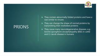 PRIONS
 They contain abnormally folded proteins and have a
size similar to viruses
 They can change the shape of normal proteins by
transmitting their misfolded proteins
 They cause many neurodegenerative diseases, e.g.
bovine spongiform encephalopathy (BSE) in cattle
and Cr-Jacob disease in humans
 
