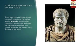 CLASSIFICATION HISTORY
OF ARISTOTLE
There have been various attempts
to classify organisms. The earliest
was by Aristotle, who classified
plants into herbs shrubs and trees.
He classified animals into two
groups, based on the presence and
absence of red blood.
 