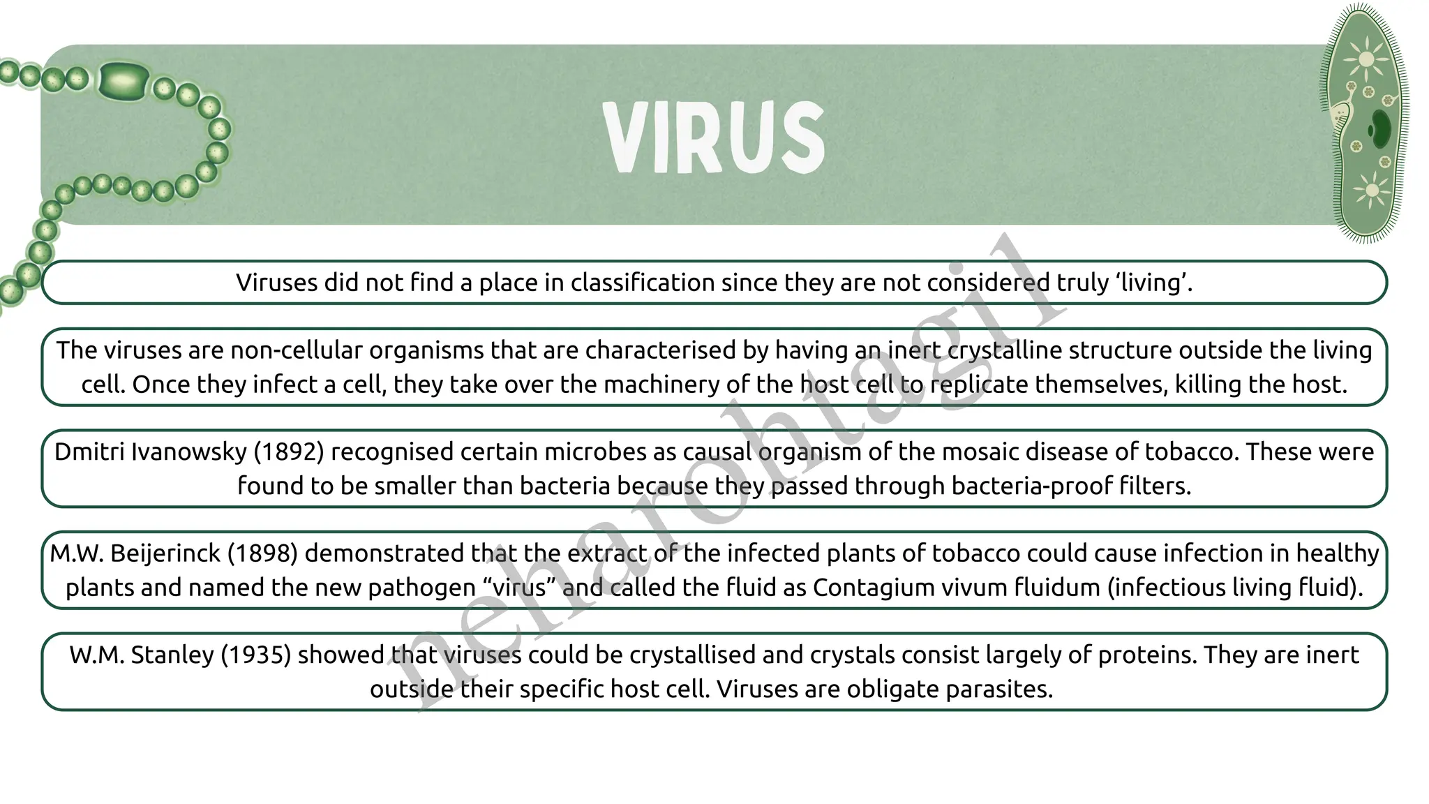 Virus
Viruses did not find a place in classification since they are not considered truly ‘living’.
The viruses are non-cellular organisms that are characterised by having an inert crystalline structure outside the living
cell. Once they infect a cell, they take over the machinery of the host cell to replicate themselves, killing the host.
Dmitri Ivanowsky (1892) recognised certain microbes as causal organism of the mosaic disease of tobacco. These were
found to be smaller than bacteria because they passed through bacteria-proof filters.
M.W. Beijerinck (1898) demonstrated that the extract of the infected plants of tobacco could cause infection in healthy
plants and named the new pathogen “virus” and called the fluid as Contagium vivum fluidum (infectious living fluid).
W.M. Stanley (1935) showed that viruses could be crystallised and crystals consist largely of proteins. They are inert
outside their specific host cell. Viruses are obligate parasites.
neharohtagi1
 