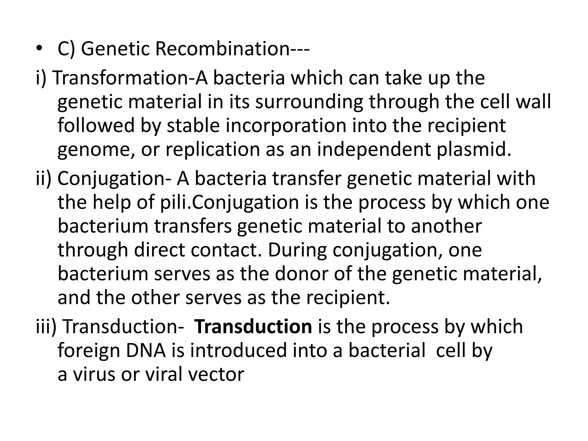 • C) Genetic Recombination---
i) Transformation-A bacteria which can take up the
genetic material in its surrounding through the cell wall
followed by stable incorporation into the recipient
genome, or replication as an independent plasmid.
ii) Conjugation- A bacteria transfer genetic material with
the help of pili.Conjugation is the process by which one
bacterium transfers genetic material to another
through direct contact. During conjugation, one
bacterium serves as the donor of the genetic material,
and the other serves as the recipient.
iii) Transduction- Transduction is the process by which
foreign DNA is introduced into a bacterial cell by
a virus or viral vector
 