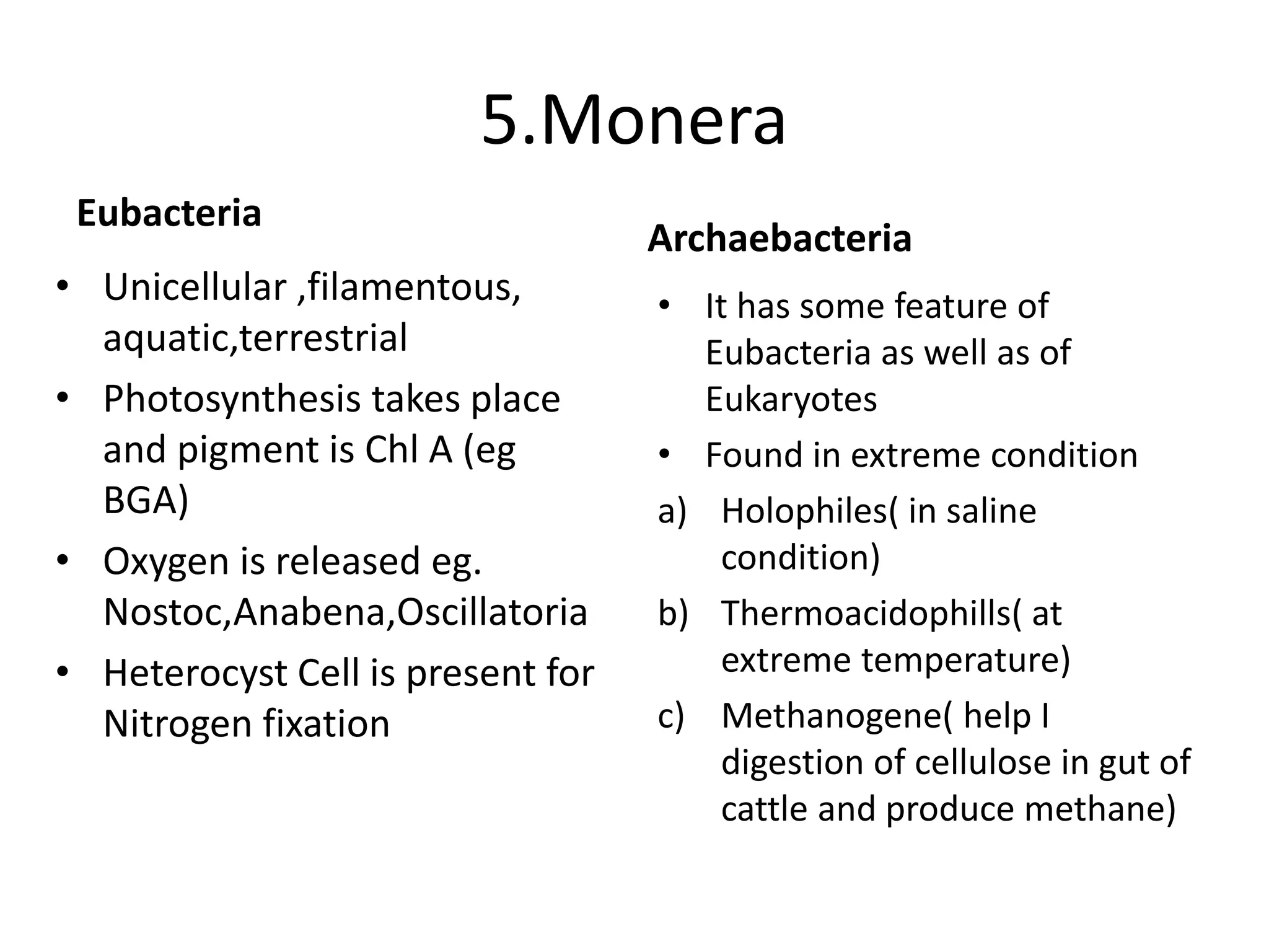 5.Monera
Eubacteria
• Unicellular ,filamentous,
aquatic,terrestrial
• Photosynthesis takes place
and pigment is Chl A (eg
BGA)
• Oxygen is released eg.
Nostoc,Anabena,Oscillatoria
• Heterocyst Cell is present for
Nitrogen fixation
Archaebacteria
• It has some feature of
Eubacteria as well as of
Eukaryotes
• Found in extreme condition
a) Holophiles( in saline
condition)
b) Thermoacidophills( at
extreme temperature)
c) Methanogene( help I
digestion of cellulose in gut of
cattle and produce methane)
 