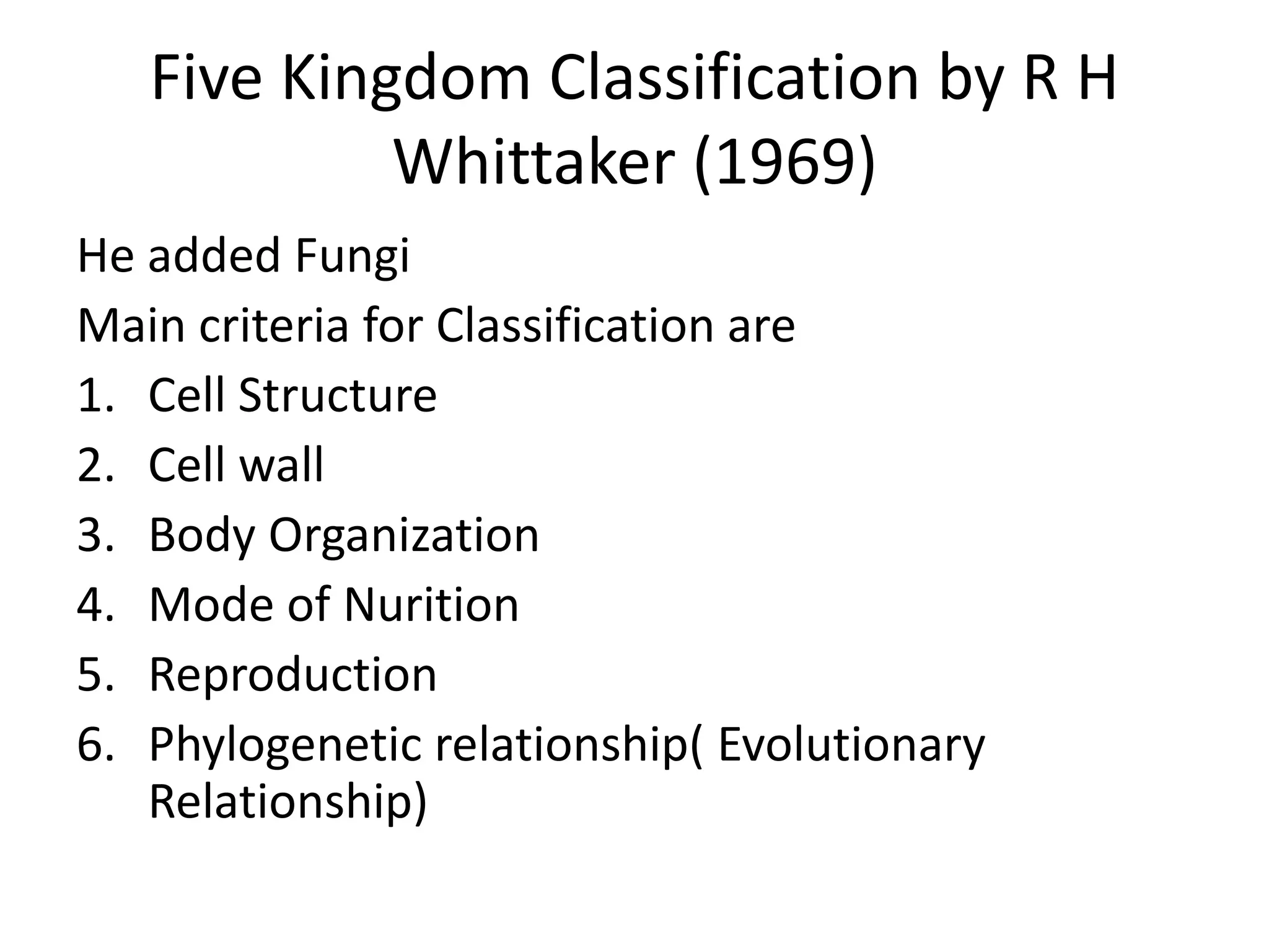 Five Kingdom Classification by R H
Whittaker (1969)
He added Fungi
Main criteria for Classification are
1. Cell Structure
2. Cell wall
3. Body Organization
4. Mode of Nurition
5. Reproduction
6. Phylogenetic relationship( Evolutionary
Relationship)
 
