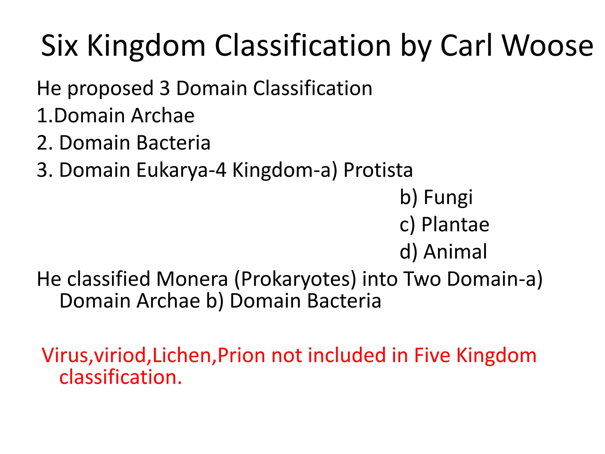 Six Kingdom Classification by Carl Woose
He proposed 3 Domain Classification
1.Domain Archae
2. Domain Bacteria
3. Domain Eukarya-4 Kingdom-a) Protista
b) Fungi
c) Plantae
d) Animal
He classified Monera (Prokaryotes) into Two Domain-a)
Domain Archae b) Domain Bacteria
Virus,viriod,Lichen,Prion not included in Five Kingdom
classification.
 