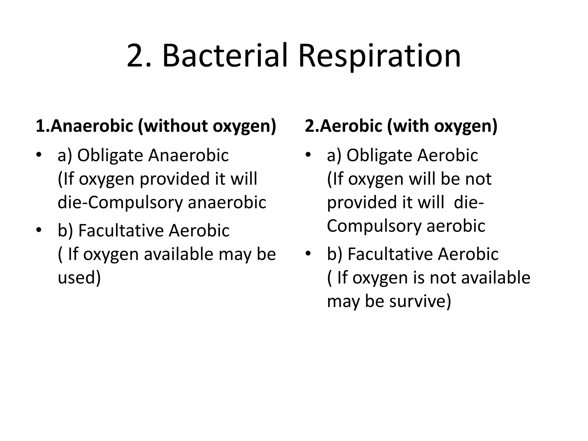 2. Bacterial Respiration
1.Anaerobic (without oxygen)
• a) Obligate Anaerobic
(If oxygen provided it will
die-Compulsory anaerobic
• b) Facultative Aerobic
( If oxygen available may be
used)
2.Aerobic (with oxygen)
• a) Obligate Aerobic
(If oxygen will be not
provided it will die-
Compulsory aerobic
• b) Facultative Aerobic
( If oxygen is not available
may be survive)
 