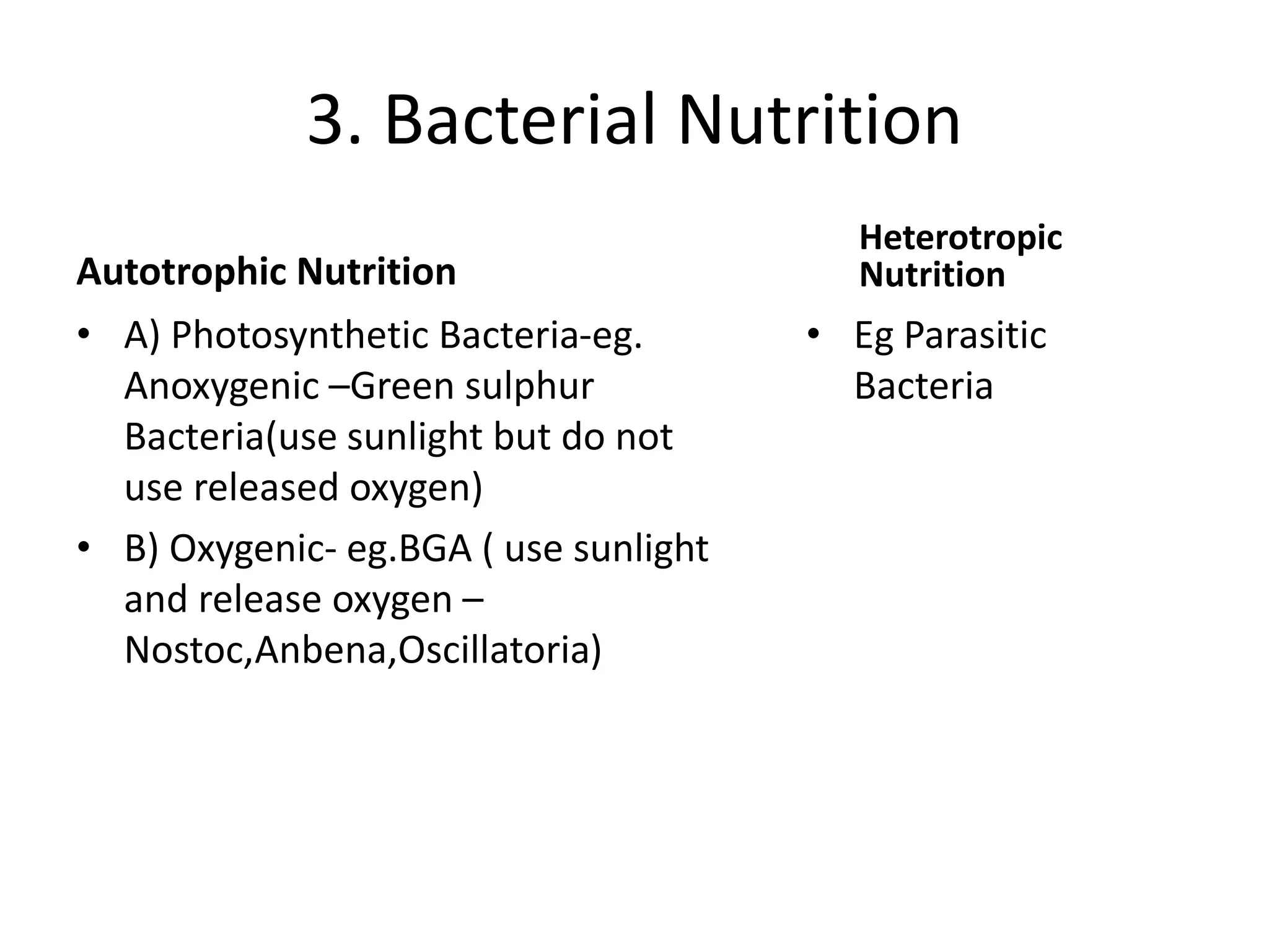 3. Bacterial Nutrition
Autotrophic Nutrition
• A) Photosynthetic Bacteria-eg.
Anoxygenic –Green sulphur
Bacteria(use sunlight but do not
use released oxygen)
• B) Oxygenic- eg.BGA ( use sunlight
and release oxygen –
Nostoc,Anbena,Oscillatoria)
Heterotropic
Nutrition
• Eg Parasitic
Bacteria
 