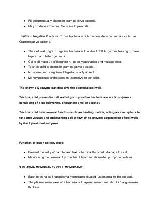 ● Flagellum usually absent in gram positive bacteria.
● May produce exotoxins. Sensitive to penicillin.
b) Gram Negative Bacteria: Those bacteria which become decolourised are called as
Gram negative bacteria.
● The cell wall of gram negative bacteria is thin about 100 Angstrom, less rigid, three
layered and heterogeneous.
● Cell wall made up of lipoprotein, lipopolysaccharide and mucopeptide.
● Teichoic acid is absent in gram negative bacteria.
● No spore producing form. Flagella usually absent.
● Manny produce endotoxins, not sensitive to penicillin.
The enzyme lysozyme can dissolve the bacterial cell wall.
Teichoic acid present in cell wall of gram positive bacteria are acetic polymers
consisting of a carbohydrate, phosphate and an alcohol.
Teichoic acid have several function such as binding metals, acting as a receptor site
for some viruses and maintaining cell at low pH to prevent degradation of cell walls
by itself produced enzymes.
Function of outer cell envelope:
● Prevent the entry of harmful and toxic chemical that could damage the cell.
● Maintaining the permeability to nutrient by channels made up of porin proteins.
3. PLASMA MEMBRANE / CELL MEMBRANE:
● Each bacterial cell has plasma membrane situated just internal to the cell wall.
● The plasma membrane of a bacteria is trilayered membrane about 75 angstrom in
thickess.
 