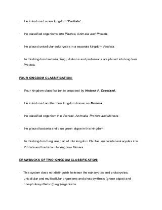 · He introduced a new kingdom ‘Protista’.
· He classified organisms into Plantae, Animalia and Protista.
· He placed unicellular eukaryotes in a separate kingdom Protista.
· In this kingdom bacteria, fungi, diatoms and protozoans are placed into kingdom
Protista.
FOUR KINGDOM CLASSIFICATION:
· Four kingdom classification is proposed by Herbert F. Copeland.
· He introduced another new kingdom known as Monera.
· He classified organism into Plantae, Animalia, Protista and Monera.
· He placed bacteria and blue green algae in this kingdom.
· In this kingdom fungi are placed into kingdom Plantae, unicellular eukaryotes into
Protista and bacteria into kingdom Monera.
DRAWBACKS OF TWO KINGDOM CLASSIFICATION:
· This system does not distinguish between the eukaryotes and prokaryotes,
unicellular and multicellular organisms and photosynthetic (green algae) and
non-photosynthetic (fungi) organisms.
 