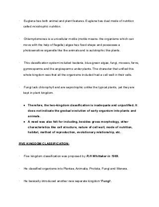 · Euglena has both animal and plant features. Euglena has dual mode of nutrition
called mixotrophic nutrition.
· Chlamydomonas is a unicellular motile (motile means- the organisms which can
move with the help of flagella) algae has fixed shape and possesses a
photosensitive organelle like the animals and is autotrophic like plants.
· This classification system included bacteria, blue-green algae, fungi, mosses, ferns,
gymnosperms and the angiosperms under plants. The character that unified this
whole kingdom was that all the organisms included had a cell wall in their cells.
· Fungi lack chlorophyll and are saprotrophic unlike the typical plants, yet they are
kept in plant kingdom.
● Therefore, the two-kingdom classification is inadequate and unjustified. It
does not indicate the gradual evolution of early organism into plants and
animals.
● A need was also felt for including, besides gross morphology, other
characteristics like cell structure, nature of cell wall, mode of nutrition,
habitat, method of reproduction, evolutionary relationship, etc.
FIVE KINGDOM CLASSIFICATION:
· Five kingdom classification was proposed by R.H Whittaker in 1969.
· He classified organisms into Plantae, Animalia, Protista, Fungi and Monera.
· He basically introduced another new separate kingdom ‘Fungi’.
 